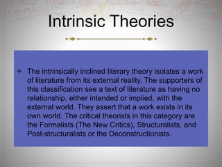 Intrinsic Theories
 The intrinsically inclined literary theory isolates a work
of literature from its external reality. The supporters of
this classification see a text of literature as having no
relationship, either intended or implied, with the
external world. They assert that a work exists in its
own world. The critical theorists in this category are
the Formalists (The New Critics), Structuralists, and
Post-structuralists or the Deconstructionists.
 