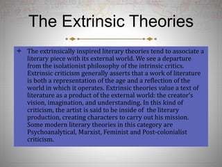The Extrinsic Theories
 The extrinsically inspired literary theories tend to associate a
literary piece with its external world. We see a departure
from the isolationist philosophy of the intrinsic critics.
Extrinsic criticism generally asserts that a work of literature
is both a representation of the age and a reflection of the
world in which it operates. Extrinsic theories value a text of
literature as a product of the external world: the creator’s
vision, imagination, and understanding. In this kind of
criticism, the artist is said to be inside of the literary
production, creating characters to carry out his mission.
Some modern literary theories in this category are
Psychoanalytical, Marxist, Feminist and Post-colonialist
criticism.
 