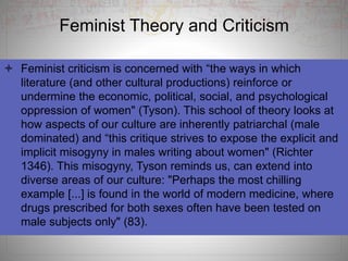  Feminist criticism is concerned with “the ways in which
literature (and other cultural productions) reinforce or
undermine the economic, political, social, and psychological
oppression of women" (Tyson). This school of theory looks at
how aspects of our culture are inherently patriarchal (male
dominated) and “this critique strives to expose the explicit and
implicit misogyny in males writing about women" (Richter
1346). This misogyny, Tyson reminds us, can extend into
diverse areas of our culture: "Perhaps the most chilling
example [...] is found in the world of modern medicine, where
drugs prescribed for both sexes often have been tested on
male subjects only" (83).
Feminist Theory and Criticism
 