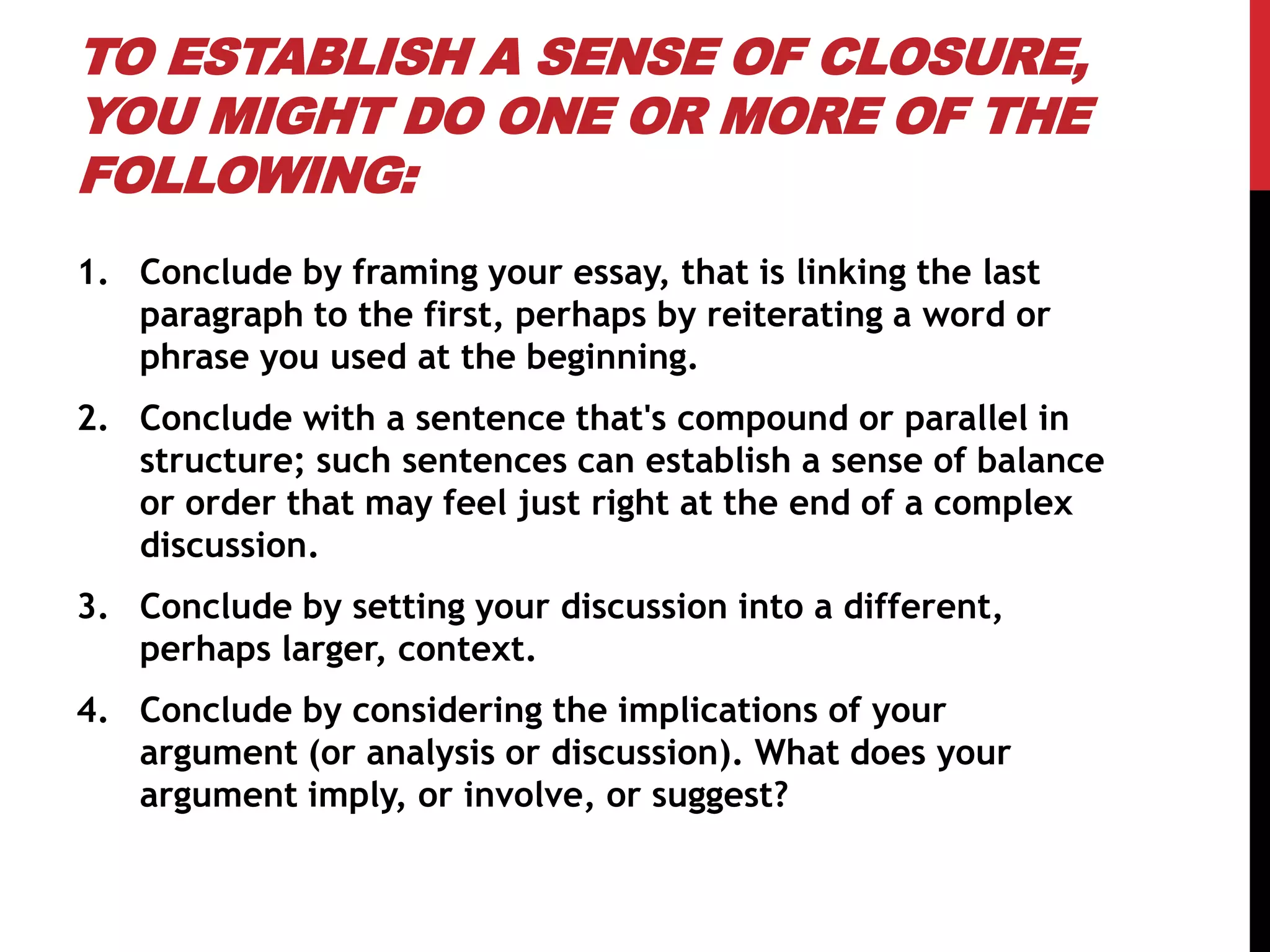TO ESTABLISH A SENSE OF CLOSURE,
YOU MIGHT DO ONE OR MORE OF THE
FOLLOWING:
1. Conclude by framing your essay, that is linking the last
paragraph to the first, perhaps by reiterating a word or
phrase you used at the beginning.
2. Conclude with a sentence that's compound or parallel in
structure; such sentences can establish a sense of balance
or order that may feel just right at the end of a complex
discussion.
3. Conclude by setting your discussion into a different,
perhaps larger, context.
4. Conclude by considering the implications of your
argument (or analysis or discussion). What does your
argument imply, or involve, or suggest?
 