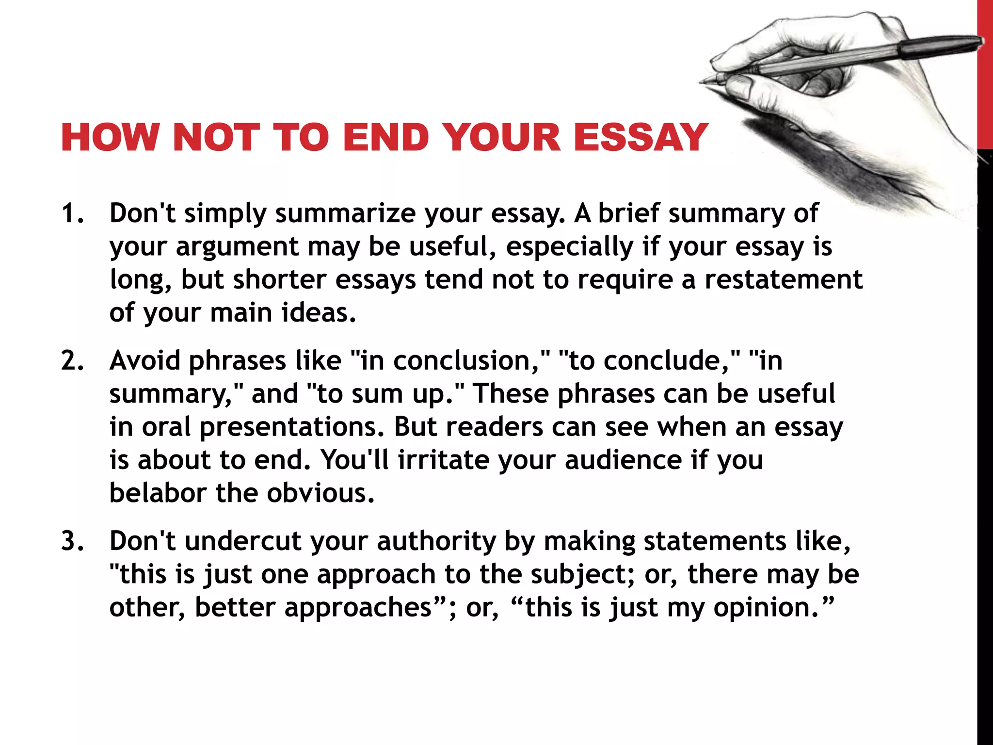 HOW NOT TO END YOUR ESSAY
1. Don't simply summarize your essay. A brief summary of
your argument may be useful, especially if your essay is
long, but shorter essays tend not to require a restatement
of your main ideas.
2. Avoid phrases like "in conclusion," "to conclude," "in
summary," and "to sum up." These phrases can be useful
in oral presentations. But readers can see when an essay
is about to end. You'll irritate your audience if you
belabor the obvious.
3. Don't undercut your authority by making statements like,
"this is just one approach to the subject; or, there may be
other, better approaches”; or, “this is just my opinion.”
 