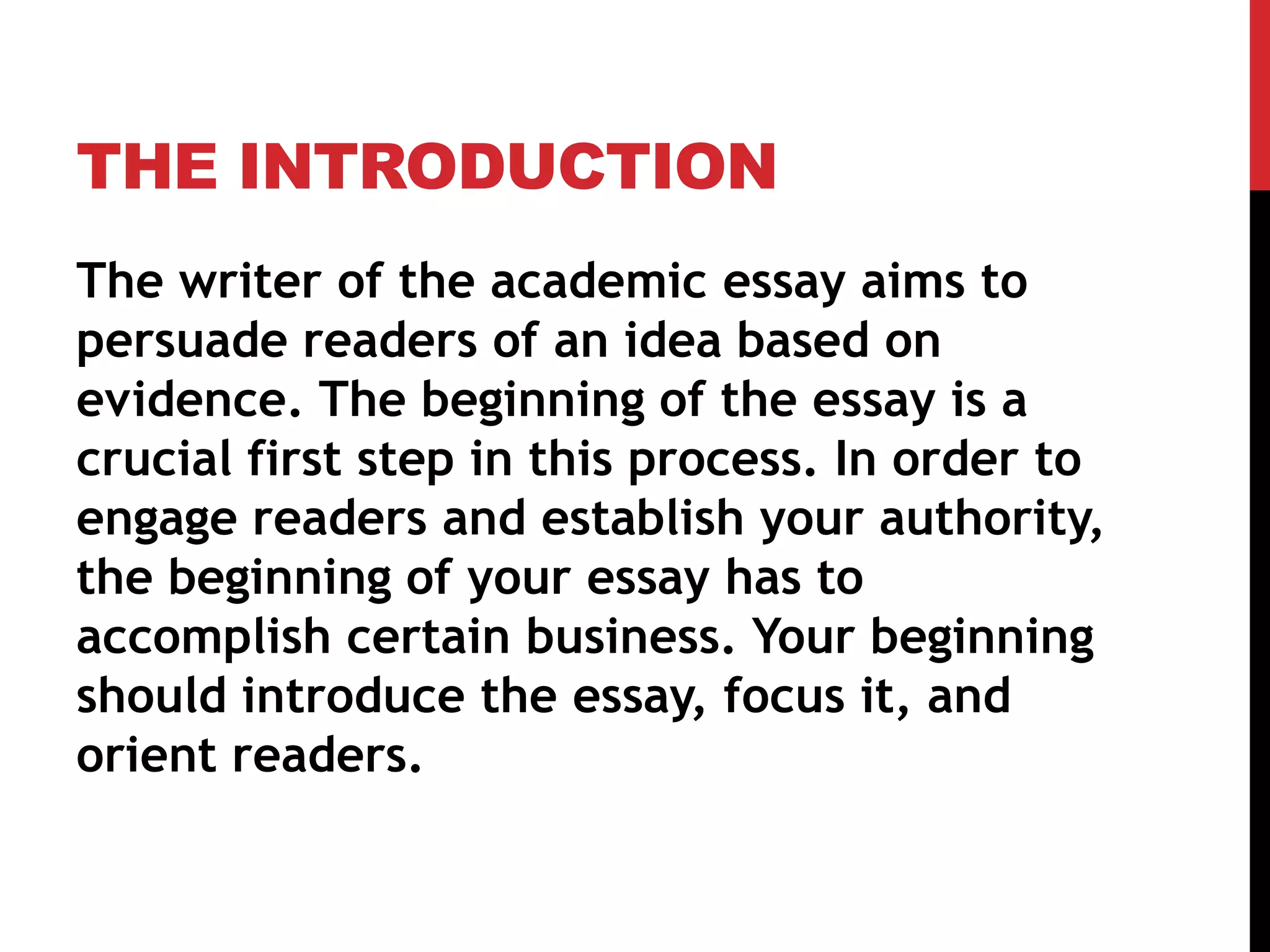 THE INTRODUCTION
The writer of the academic essay aims to
persuade readers of an idea based on
evidence. The beginning of the essay is a
crucial first step in this process. In order to
engage readers and establish your authority,
the beginning of your essay has to
accomplish certain business. Your beginning
should introduce the essay, focus it, and
orient readers.
 