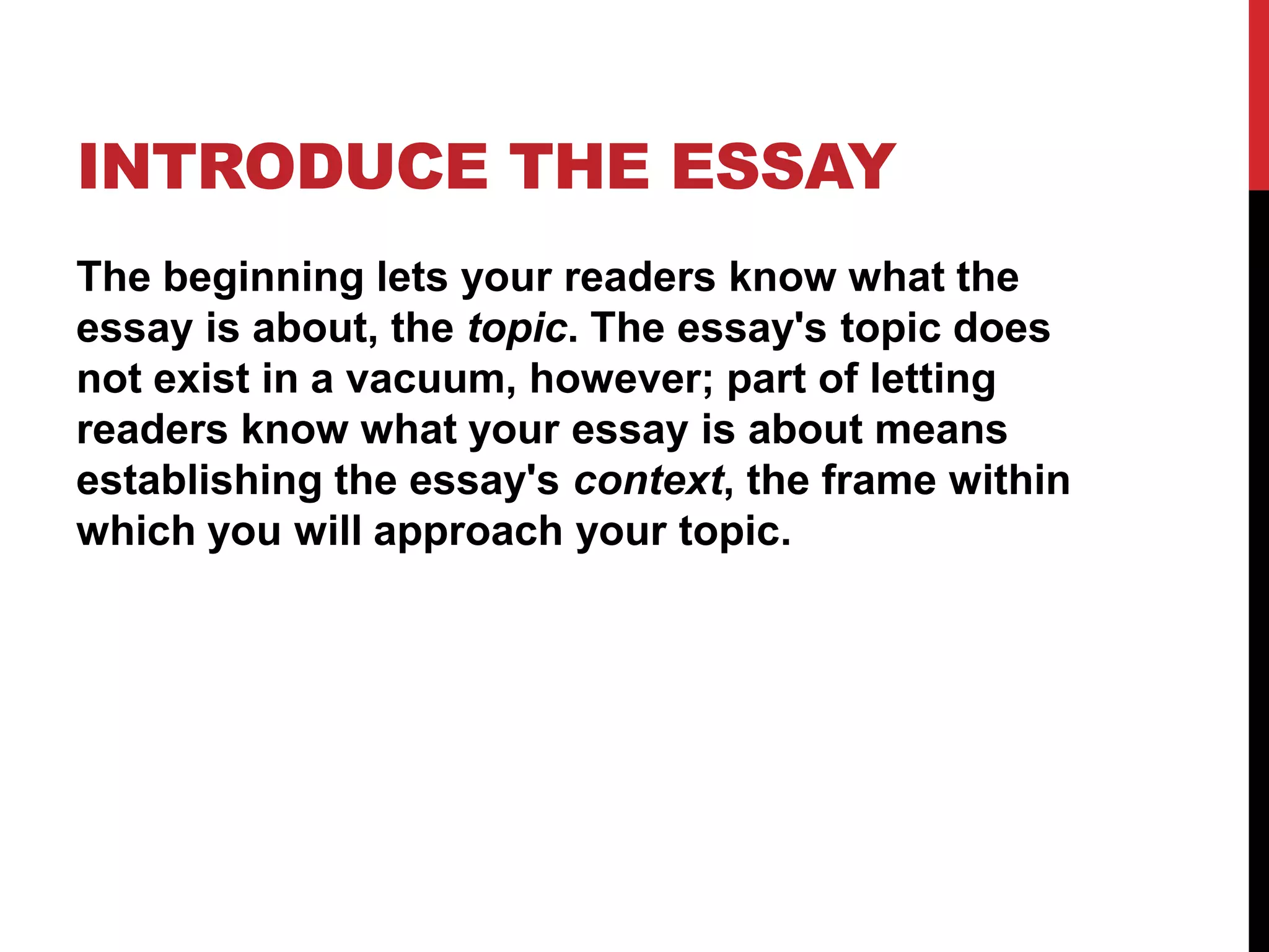 INTRODUCE THE ESSAY
The beginning lets your readers know what the
essay is about, the topic. The essay's topic does
not exist in a vacuum, however; part of letting
readers know what your essay is about means
establishing the essay's context, the frame within
which you will approach your topic.
 