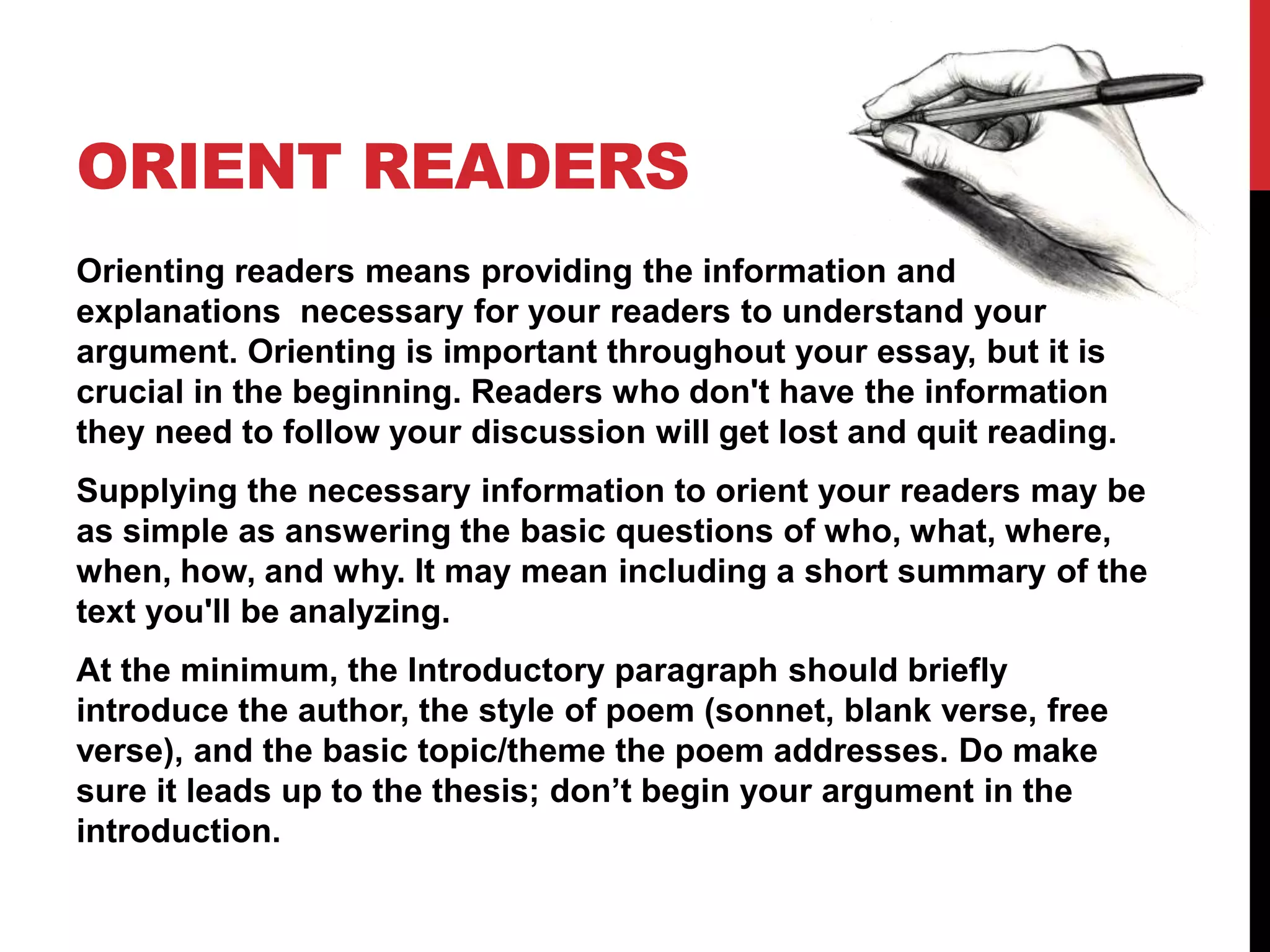 ORIENT READERS
Orienting readers means providing the information and
explanations necessary for your readers to understand your
argument. Orienting is important throughout your essay, but it is
crucial in the beginning. Readers who don't have the information
they need to follow your discussion will get lost and quit reading.
Supplying the necessary information to orient your readers may be
as simple as answering the basic questions of who, what, where,
when, how, and why. It may mean including a short summary of the
text you'll be analyzing.
At the minimum, the Introductory paragraph should briefly
introduce the author, the style of poem (sonnet, blank verse, free
verse), and the basic topic/theme the poem addresses. Do make
sure it leads up to the thesis; don’t begin your argument in the
introduction.
 