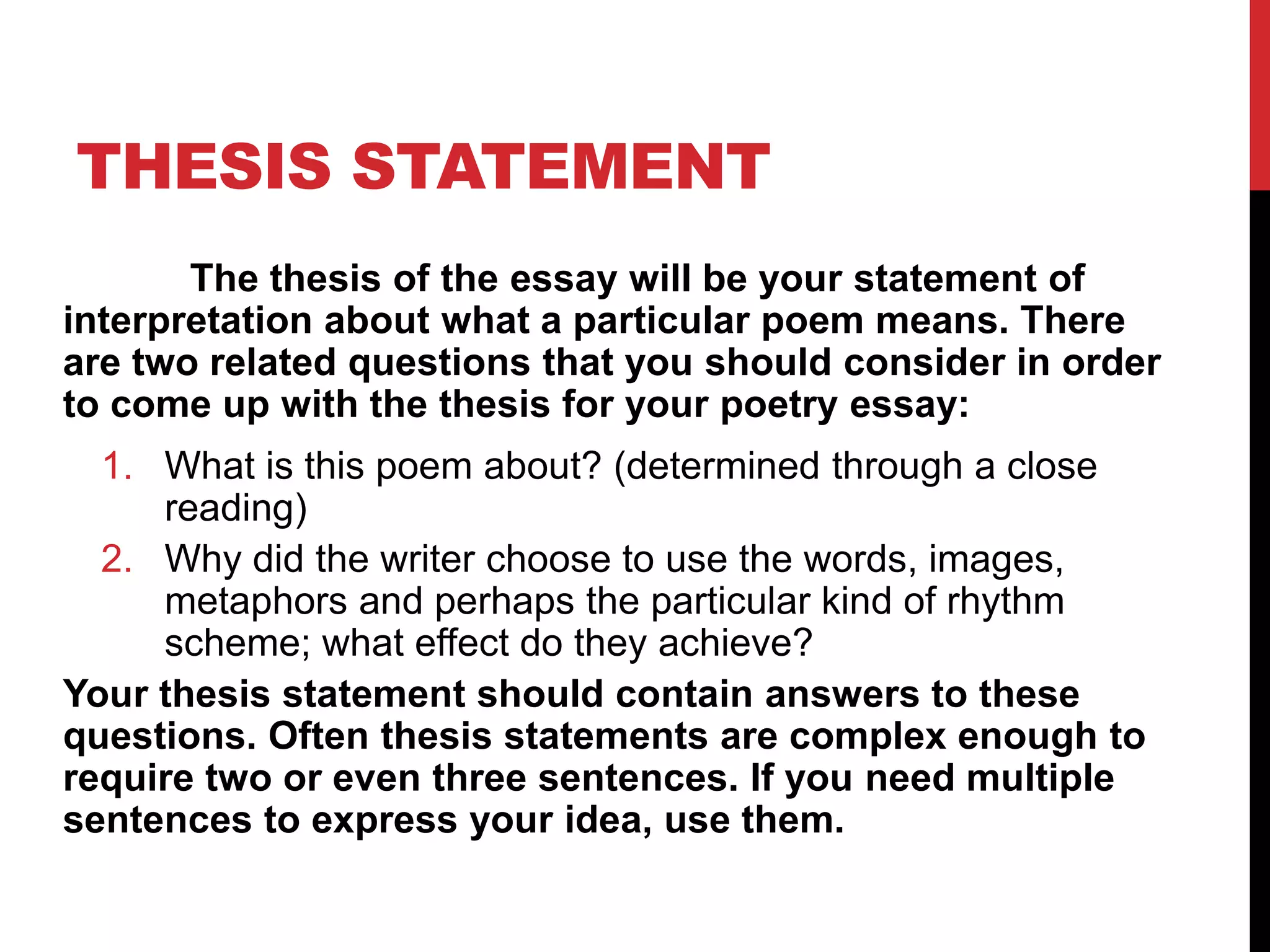 THESIS STATEMENT
The thesis of the essay will be your statement of
interpretation about what a particular poem means. There
are two related questions that you should consider in order
to come up with the thesis for your poetry essay:
1. What is this poem about? (determined through a close
reading)
2. Why did the writer choose to use the words, images,
metaphors and perhaps the particular kind of rhythm
scheme; what effect do they achieve?
Your thesis statement should contain answers to these
questions. Often thesis statements are complex enough to
require two or even three sentences. If you need multiple
sentences to express your idea, use them.
 