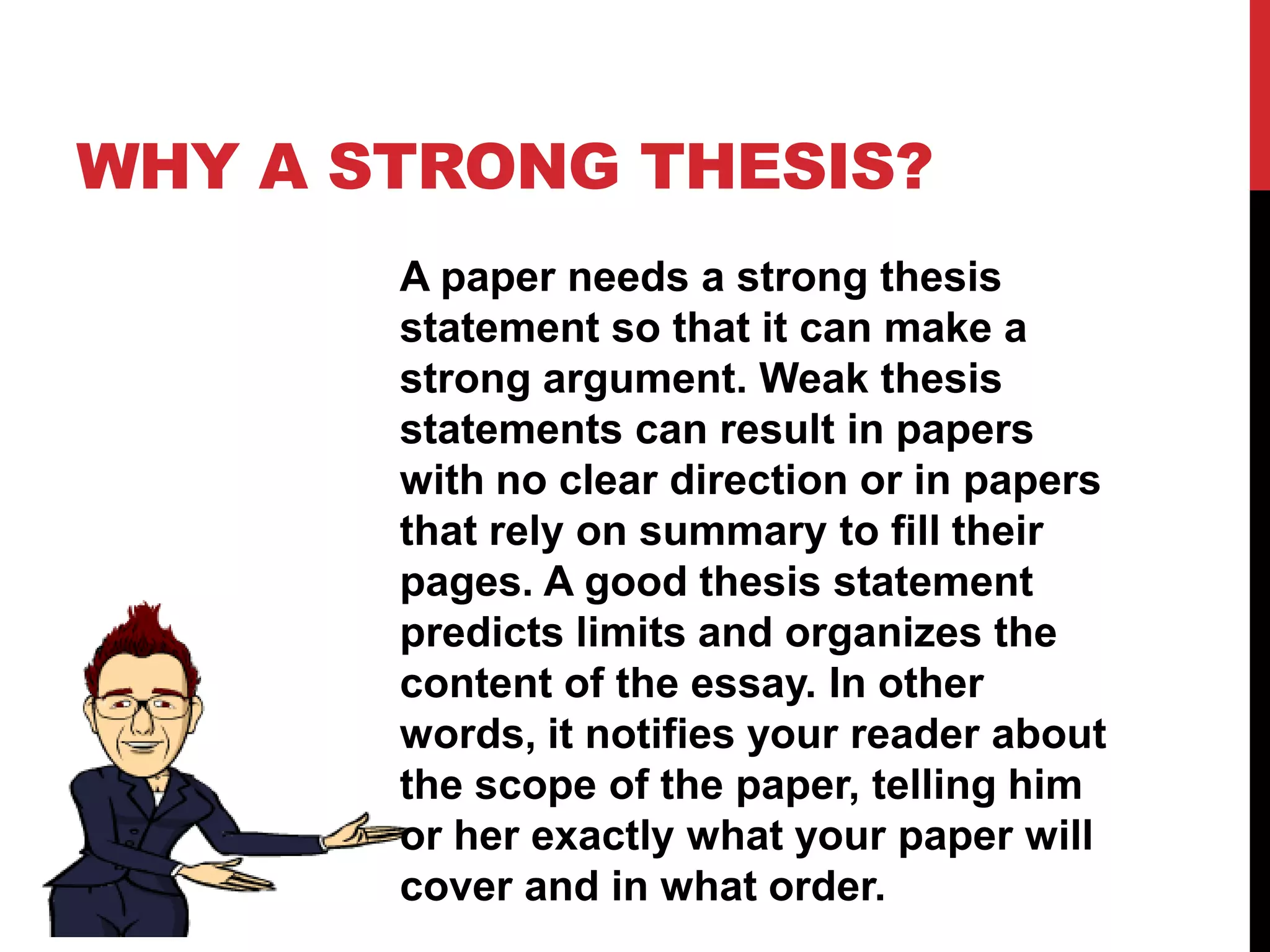 WHY A STRONG THESIS?
A paper needs a strong thesis
statement so that it can make a
strong argument. Weak thesis
statements can result in papers
with no clear direction or in papers
that rely on summary to fill their
pages. A good thesis statement
predicts limits and organizes the
content of the essay. In other
words, it notifies your reader about
the scope of the paper, telling him
or her exactly what your paper will
cover and in what order.
 