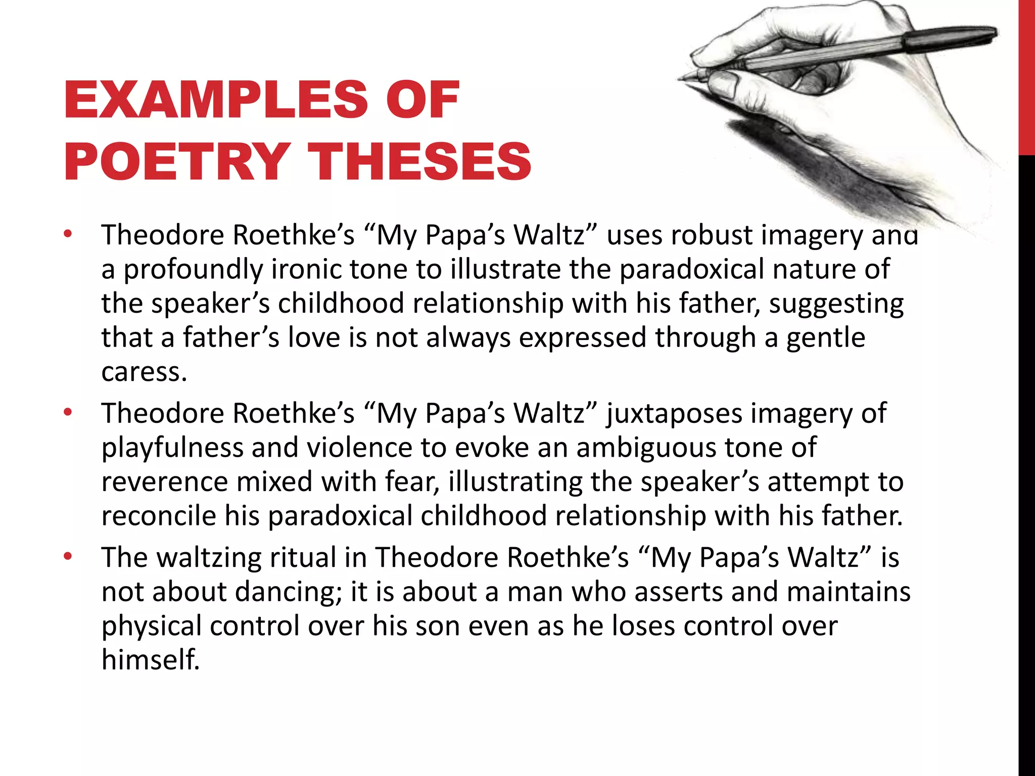 EXAMPLES OF
POETRY THESES
• Theodore Roethke’s “My Papa’s Waltz” uses robust imagery and
a profoundly ironic tone to illustrate the paradoxical nature of
the speaker’s childhood relationship with his father, suggesting
that a father’s love is not always expressed through a gentle
caress.
• Theodore Roethke’s “My Papa’s Waltz” juxtaposes imagery of
playfulness and violence to evoke an ambiguous tone of
reverence mixed with fear, illustrating the speaker’s attempt to
reconcile his paradoxical childhood relationship with his father.
• The waltzing ritual in Theodore Roethke’s “My Papa’s Waltz” is
not about dancing; it is about a man who asserts and maintains
physical control over his son even as he loses control over
himself.
 