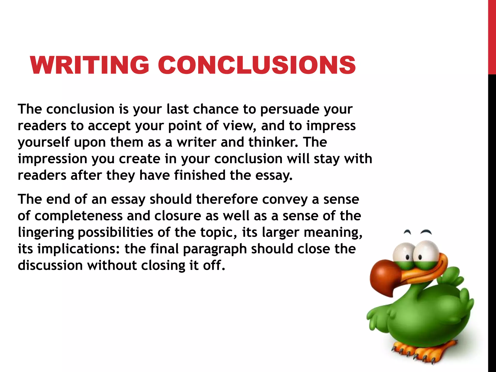 WRITING CONCLUSIONS
The conclusion is your last chance to persuade your
readers to accept your point of view, and to impress
yourself upon them as a writer and thinker. The
impression you create in your conclusion will stay with
readers after they have finished the essay.
The end of an essay should therefore convey a sense
of completeness and closure as well as a sense of the
lingering possibilities of the topic, its larger meaning,
its implications: the final paragraph should close the
discussion without closing it off.
 