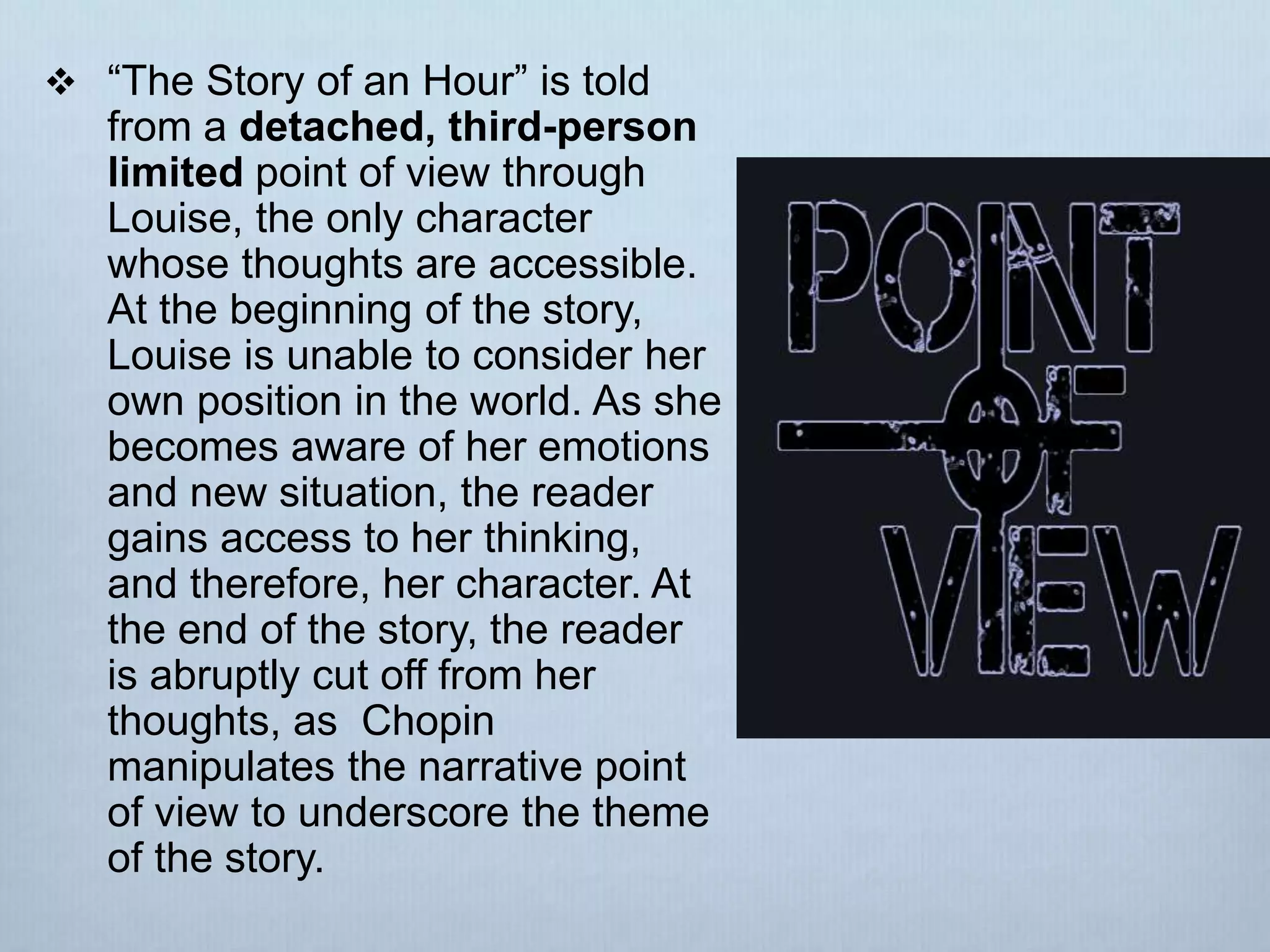  “The Story of an Hour” is told
from a detached, third-person
limited point of view through
Louise, the only character
whose thoughts are accessible.
At the beginning of the story,
Louise is unable to consider her
own position in the world. As she
becomes aware of her emotions
and new situation, the reader
gains access to her thinking,
and therefore, her character. At
the end of the story, the reader
is abruptly cut off from her
thoughts, as Chopin
manipulates the narrative point
of view to underscore the theme
of the story.
 