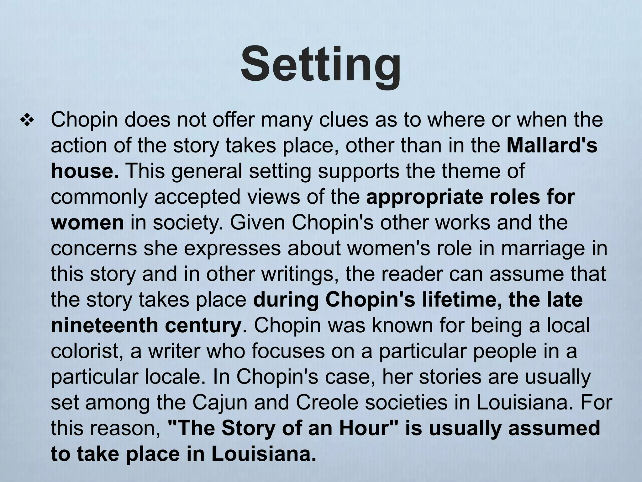 Setting
 Chopin does not offer many clues as to where or when the
action of the story takes place, other than in the Mallard's
house. This general setting supports the theme of
commonly accepted views of the appropriate roles for
women in society. Given Chopin's other works and the
concerns she expresses about women's role in marriage in
this story and in other writings, the reader can assume that
the story takes place during Chopin's lifetime, the late
nineteenth century. Chopin was known for being a local
colorist, a writer who focuses on a particular people in a
particular locale. In Chopin's case, her stories are usually
set among the Cajun and Creole societies in Louisiana. For
this reason, "The Story of an Hour" is usually assumed
to take place in Louisiana.
 