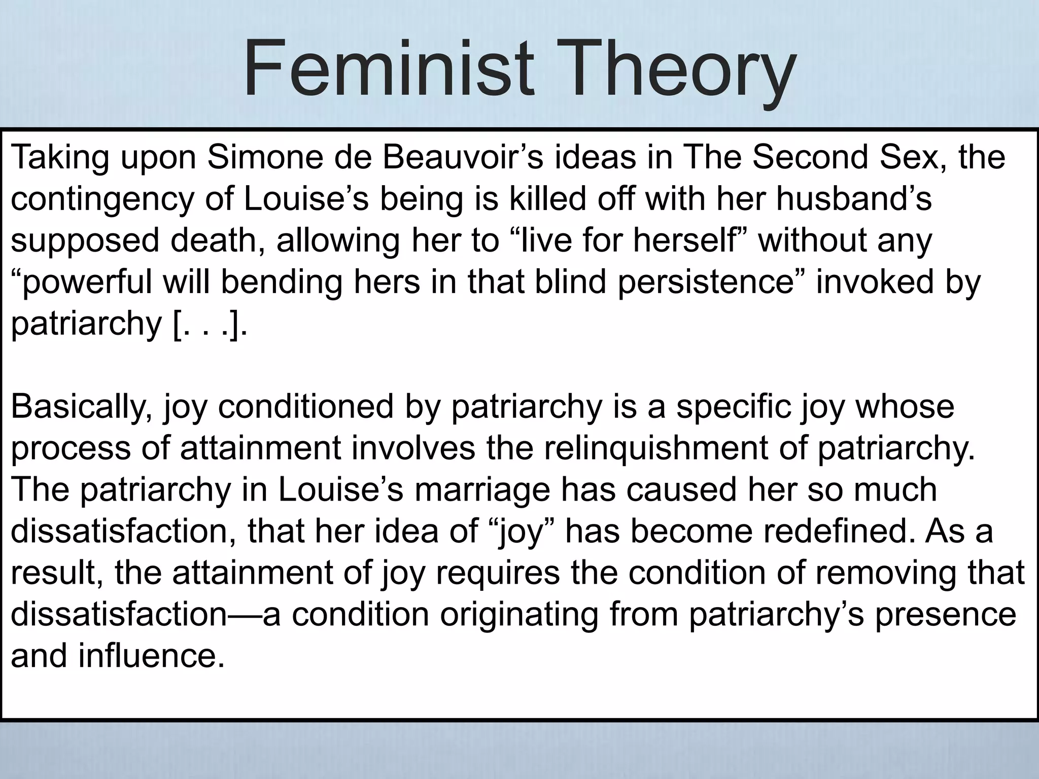 Feminist Theory
Taking upon Simone de Beauvoir’s ideas in The Second Sex, the
contingency of Louise’s being is killed off with her husband’s
supposed death, allowing her to “live for herself” without any
“powerful will bending hers in that blind persistence” invoked by
patriarchy [. . .].
Basically, joy conditioned by patriarchy is a specific joy whose
process of attainment involves the relinquishment of patriarchy.
The patriarchy in Louise’s marriage has caused her so much
dissatisfaction, that her idea of “joy” has become redefined. As a
result, the attainment of joy requires the condition of removing that
dissatisfaction—a condition originating from patriarchy’s presence
and influence.
 