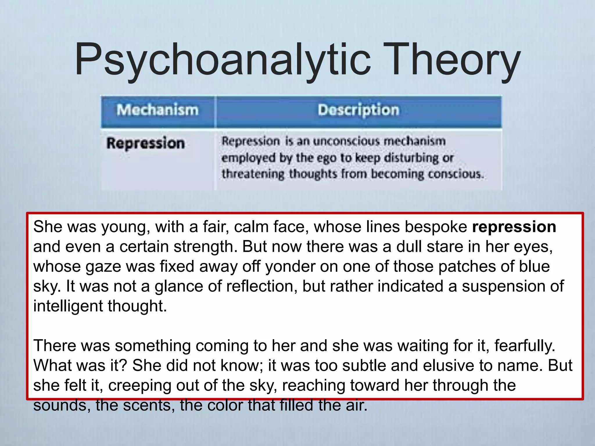 Psychoanalytic Theory
She was young, with a fair, calm face, whose lines bespoke repression
and even a certain strength. But now there was a dull stare in her eyes,
whose gaze was fixed away off yonder on one of those patches of blue
sky. It was not a glance of reflection, but rather indicated a suspension of
intelligent thought.
There was something coming to her and she was waiting for it, fearfully.
What was it? She did not know; it was too subtle and elusive to name. But
she felt it, creeping out of the sky, reaching toward her through the
sounds, the scents, the color that filled the air.
 