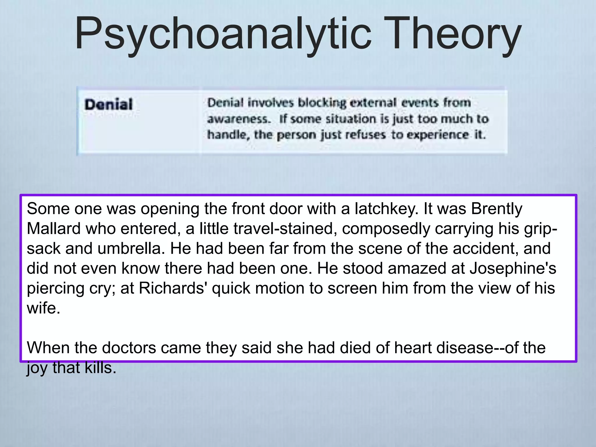 Psychoanalytic Theory
Some one was opening the front door with a latchkey. It was Brently
Mallard who entered, a little travel-stained, composedly carrying his grip-
sack and umbrella. He had been far from the scene of the accident, and
did not even know there had been one. He stood amazed at Josephine's
piercing cry; at Richards' quick motion to screen him from the view of his
wife.
When the doctors came they said she had died of heart disease--of the
joy that kills.
 