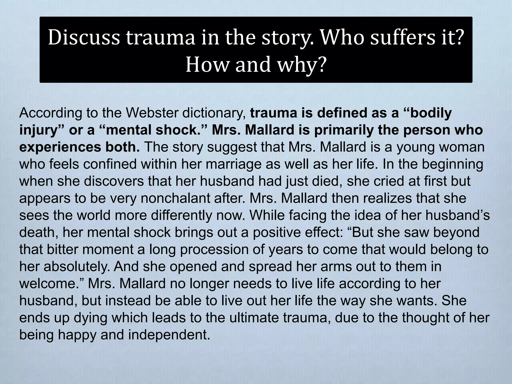 Discuss trauma in the story. Who suffers it?
How and why?
According to the Webster dictionary, trauma is defined as a “bodily
injury” or a “mental shock.” Mrs. Mallard is primarily the person who
experiences both. The story suggest that Mrs. Mallard is a young woman
who feels confined within her marriage as well as her life. In the beginning
when she discovers that her husband had just died, she cried at first but
appears to be very nonchalant after. Mrs. Mallard then realizes that she
sees the world more differently now. While facing the idea of her husband’s
death, her mental shock brings out a positive effect: “But she saw beyond
that bitter moment a long procession of years to come that would belong to
her absolutely. And she opened and spread her arms out to them in
welcome.” Mrs. Mallard no longer needs to live life according to her
husband, but instead be able to live out her life the way she wants. She
ends up dying which leads to the ultimate trauma, due to the thought of her
being happy and independent.
 