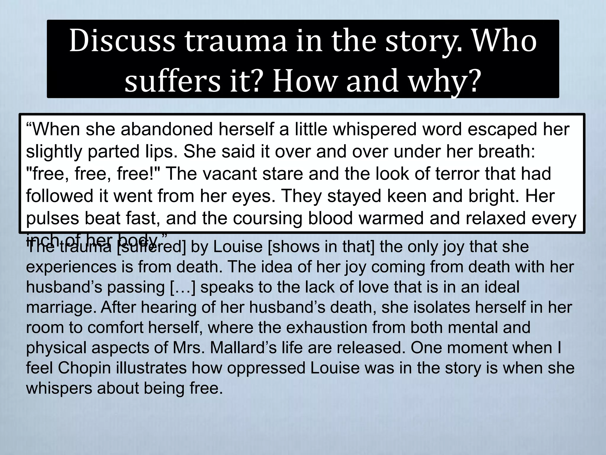Discuss trauma in the story. Who
suffers it? How and why?
“When she abandoned herself a little whispered word escaped her
slightly parted lips. She said it over and over under her breath:
"free, free, free!" The vacant stare and the look of terror that had
followed it went from her eyes. They stayed keen and bright. Her
pulses beat fast, and the coursing blood warmed and relaxed every
inch of her body.”The trauma [suffered] by Louise [shows in that] the only joy that she
experiences is from death. The idea of her joy coming from death with her
husband’s passing […] speaks to the lack of love that is in an ideal
marriage. After hearing of her husband’s death, she isolates herself in her
room to comfort herself, where the exhaustion from both mental and
physical aspects of Mrs. Mallard’s life are released. One moment when I
feel Chopin illustrates how oppressed Louise was in the story is when she
whispers about being free.
 