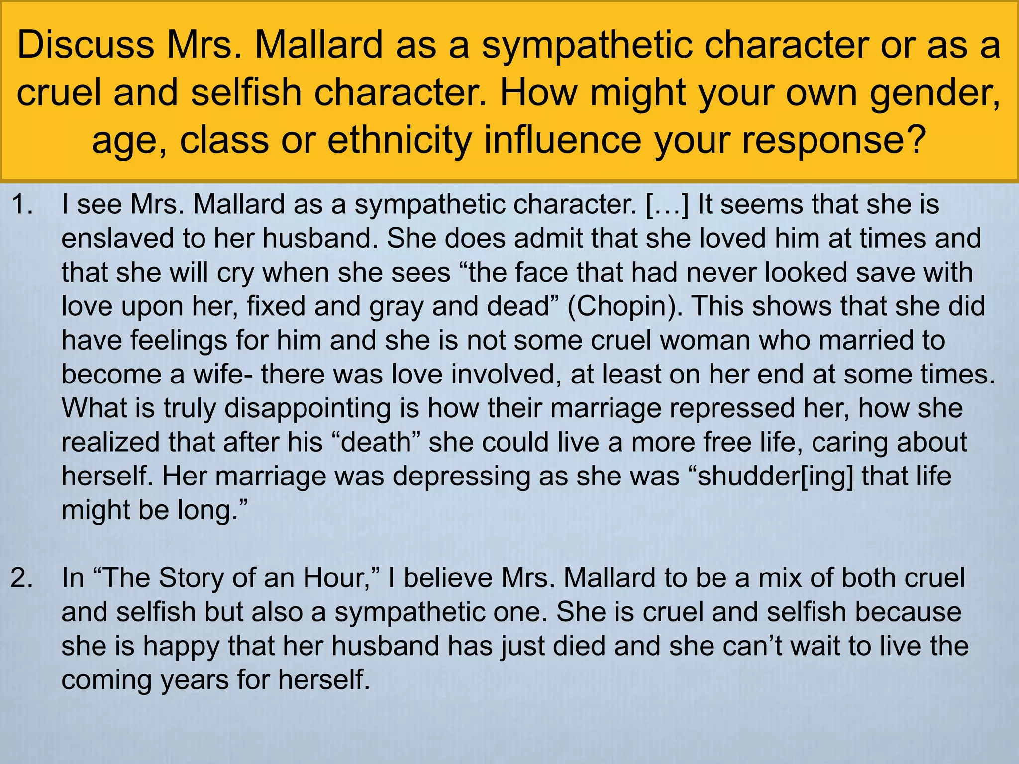 Discuss Mrs. Mallard as a sympathetic character or as a
cruel and selfish character. How might your own gender,
age, class or ethnicity influence your response?
1. I see Mrs. Mallard as a sympathetic character. […] It seems that she is
enslaved to her husband. She does admit that she loved him at times and
that she will cry when she sees “the face that had never looked save with
love upon her, fixed and gray and dead” (Chopin). This shows that she did
have feelings for him and she is not some cruel woman who married to
become a wife- there was love involved, at least on her end at some times.
What is truly disappointing is how their marriage repressed her, how she
realized that after his “death” she could live a more free life, caring about
herself. Her marriage was depressing as she was “shudder[ing] that life
might be long.”
2. In “The Story of an Hour,” I believe Mrs. Mallard to be a mix of both cruel
and selfish but also a sympathetic one. She is cruel and selfish because
she is happy that her husband has just died and she can’t wait to live the
coming years for herself.
 