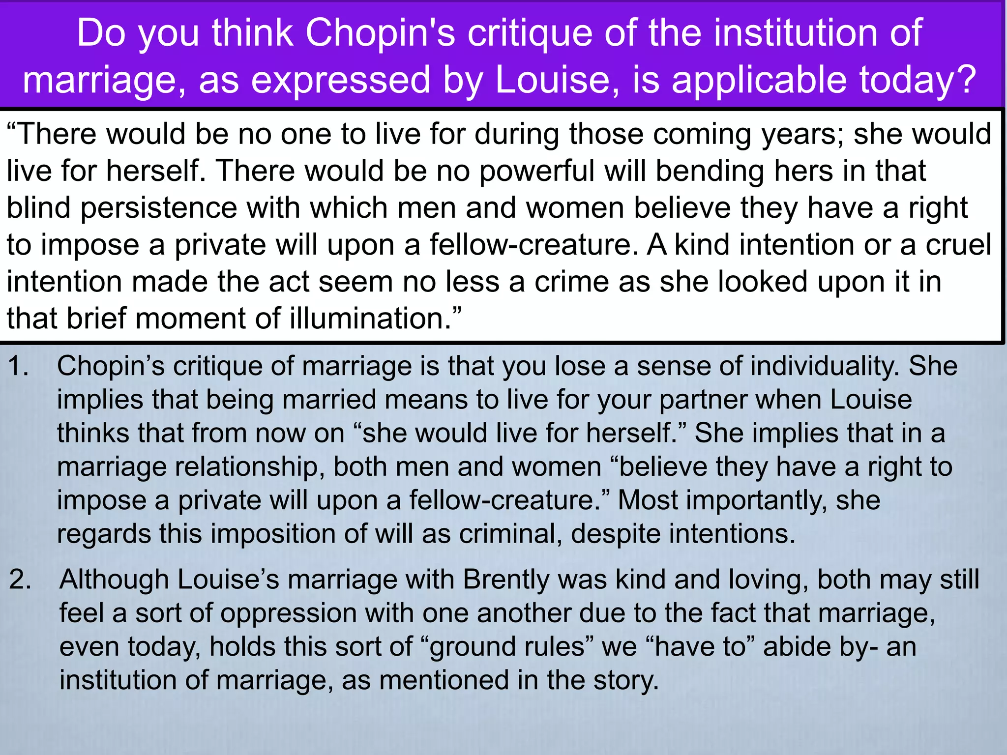 Do you think Chopin's critique of the institution of
marriage, as expressed by Louise, is applicable today?
“There would be no one to live for during those coming years; she would
live for herself. There would be no powerful will bending hers in that
blind persistence with which men and women believe they have a right
to impose a private will upon a fellow-creature. A kind intention or a cruel
intention made the act seem no less a crime as she looked upon it in
that brief moment of illumination.”
1. Chopin’s critique of marriage is that you lose a sense of individuality. She
implies that being married means to live for your partner when Louise
thinks that from now on “she would live for herself.” She implies that in a
marriage relationship, both men and women “believe they have a right to
impose a private will upon a fellow-creature.” Most importantly, she
regards this imposition of will as criminal, despite intentions.
2. Although Louise’s marriage with Brently was kind and loving, both may still
feel a sort of oppression with one another due to the fact that marriage,
even today, holds this sort of “ground rules” we “have to” abide by- an
institution of marriage, as mentioned in the story.
 