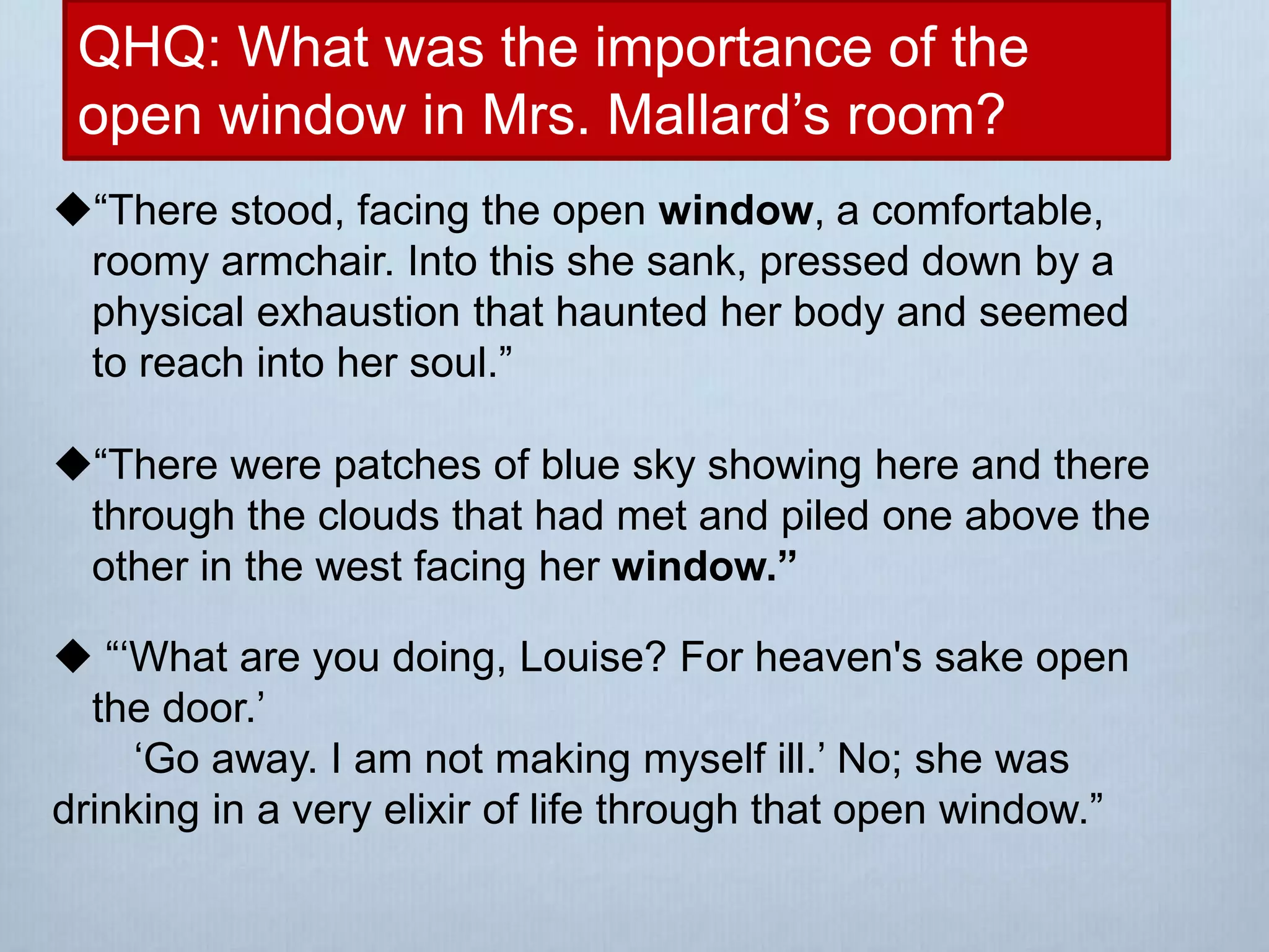 QHQ: What was the importance of the
open window in Mrs. Mallard’s room?
“There stood, facing the open window, a comfortable,
roomy armchair. Into this she sank, pressed down by a
physical exhaustion that haunted her body and seemed
to reach into her soul.”
“There were patches of blue sky showing here and there
through the clouds that had met and piled one above the
other in the west facing her window.”
 “‘What are you doing, Louise? For heaven's sake open
the door.’
‘Go away. I am not making myself ill.’ No; she was
drinking in a very elixir of life through that open window.”
 