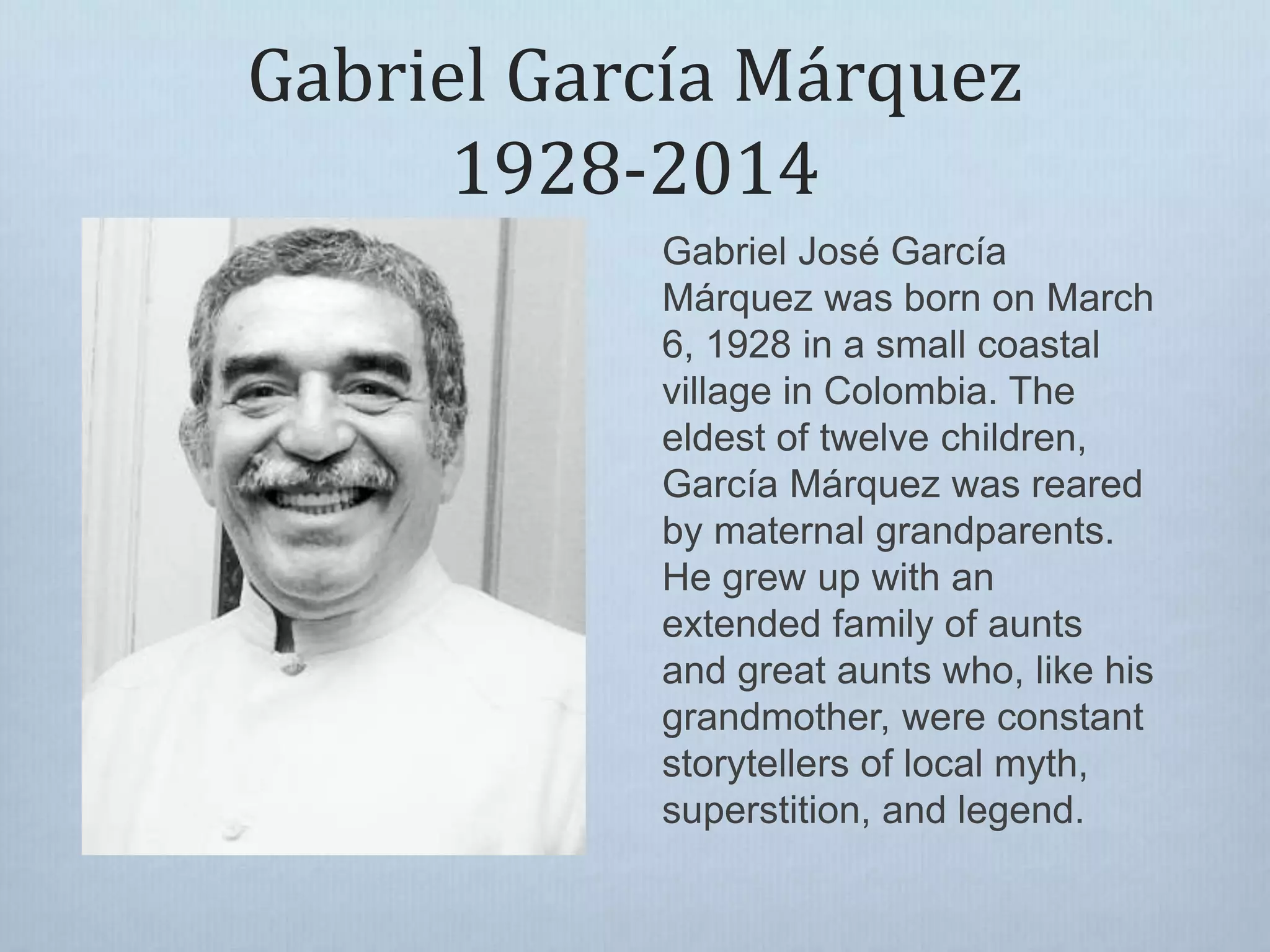 Gabriel García Márquez
1928-2014
Gabriel José García
Márquez was born on March
6, 1928 in a small coastal
village in Colombia. The
eldest of twelve children,
García Márquez was reared
by maternal grandparents.
He grew up with an
extended family of aunts
and great aunts who, like his
grandmother, were constant
storytellers of local myth,
superstition, and legend.
 