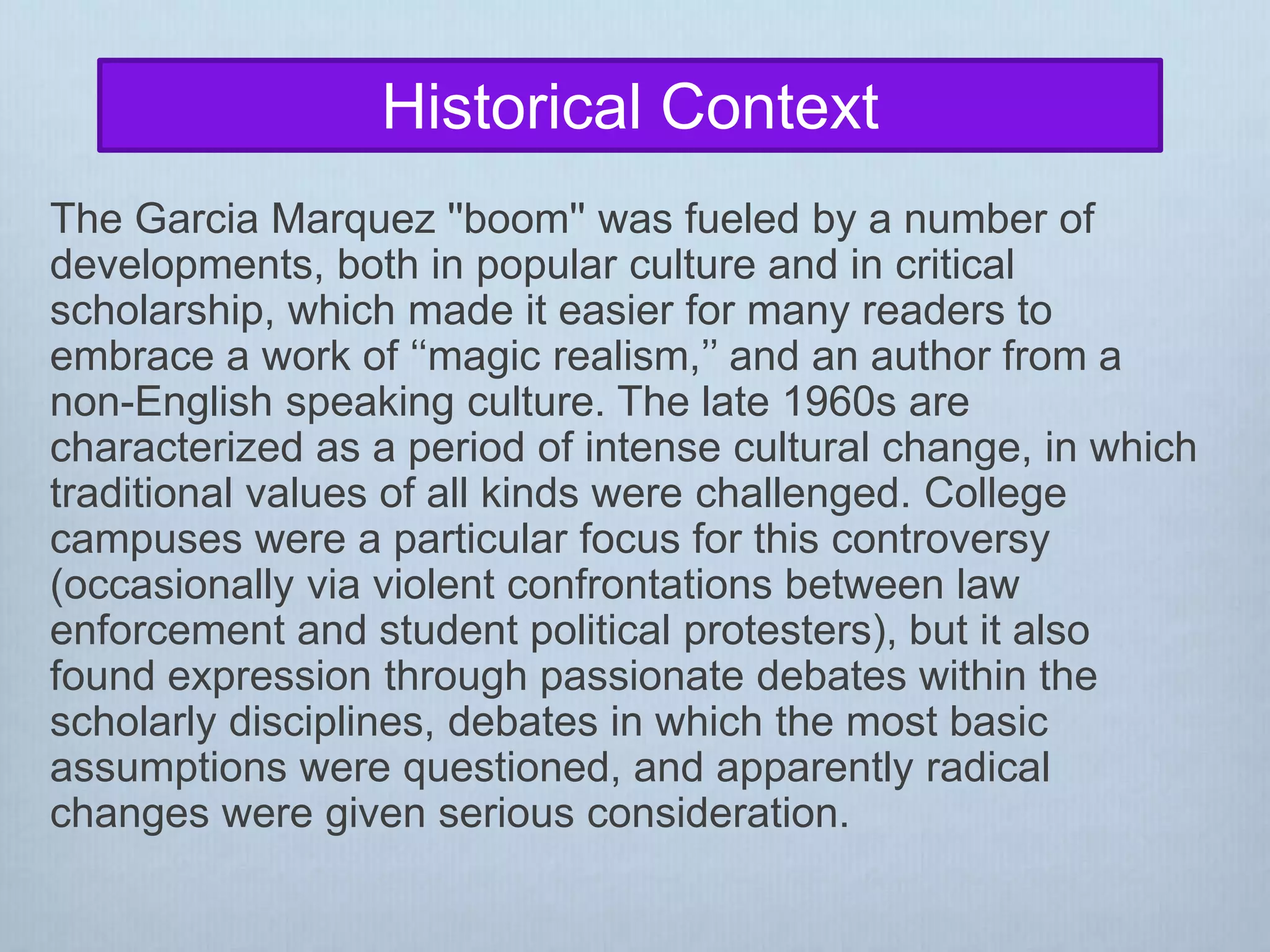 The Garcia Marquez ''boom'' was fueled by a number of
developments, both in popular culture and in critical
scholarship, which made it easier for many readers to
embrace a work of ‘‘magic realism,’’ and an author from a
non-English speaking culture. The late 1960s are
characterized as a period of intense cultural change, in which
traditional values of all kinds were challenged. College
campuses were a particular focus for this controversy
(occasionally via violent confrontations between law
enforcement and student political protesters), but it also
found expression through passionate debates within the
scholarly disciplines, debates in which the most basic
assumptions were questioned, and apparently radical
changes were given serious consideration.
Historical Context
 