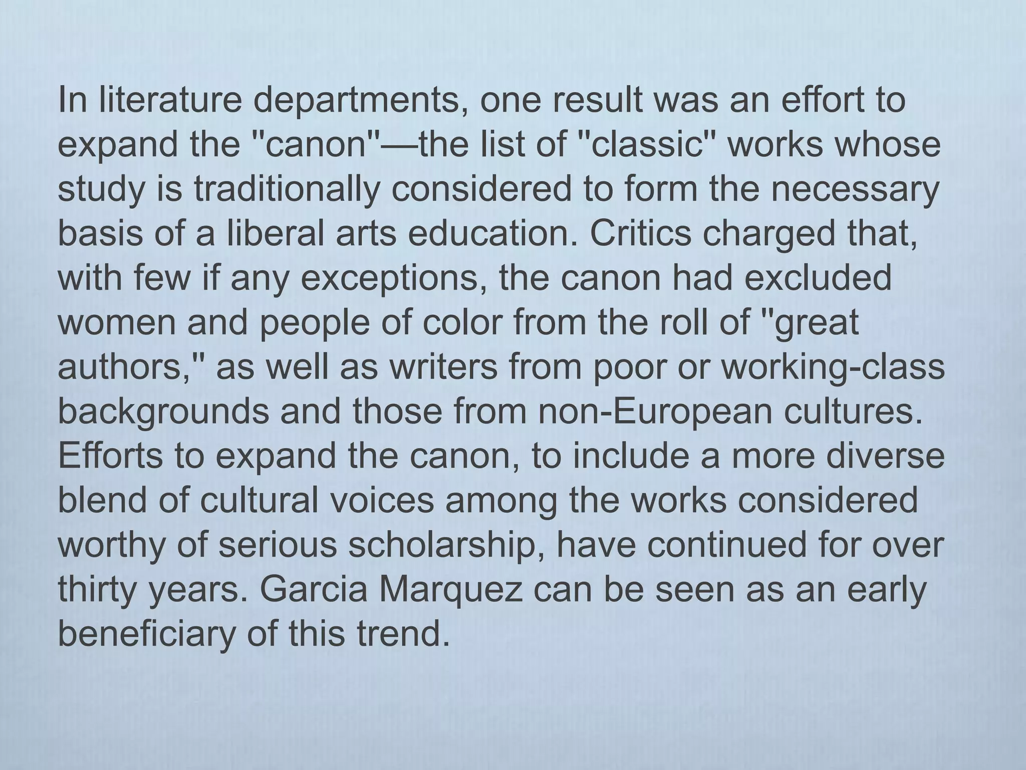 In literature departments, one result was an effort to
expand the ''canon''—the list of ''classic'' works whose
study is traditionally considered to form the necessary
basis of a liberal arts education. Critics charged that,
with few if any exceptions, the canon had excluded
women and people of color from the roll of ''great
authors,'' as well as writers from poor or working-class
backgrounds and those from non-European cultures.
Efforts to expand the canon, to include a more diverse
blend of cultural voices among the works considered
worthy of serious scholarship, have continued for over
thirty years. Garcia Marquez can be seen as an early
beneficiary of this trend.
 