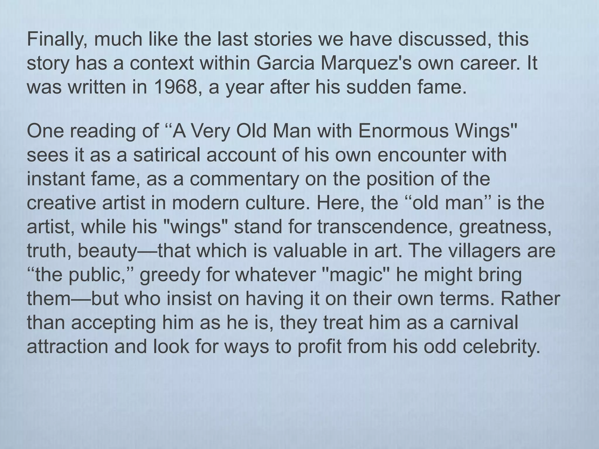 Finally, much like the last stories we have discussed, this
story has a context within Garcia Marquez's own career. It
was written in 1968, a year after his sudden fame.
One reading of ‘‘A Very Old Man with Enormous Wings''
sees it as a satirical account of his own encounter with
instant fame, as a commentary on the position of the
creative artist in modern culture. Here, the ‘‘old man’’ is the
artist, while his "wings" stand for transcendence, greatness,
truth, beauty—that which is valuable in art. The villagers are
‘‘the public,’’ greedy for whatever ''magic'' he might bring
them—but who insist on having it on their own terms. Rather
than accepting him as he is, they treat him as a carnival
attraction and look for ways to profit from his odd celebrity.
 