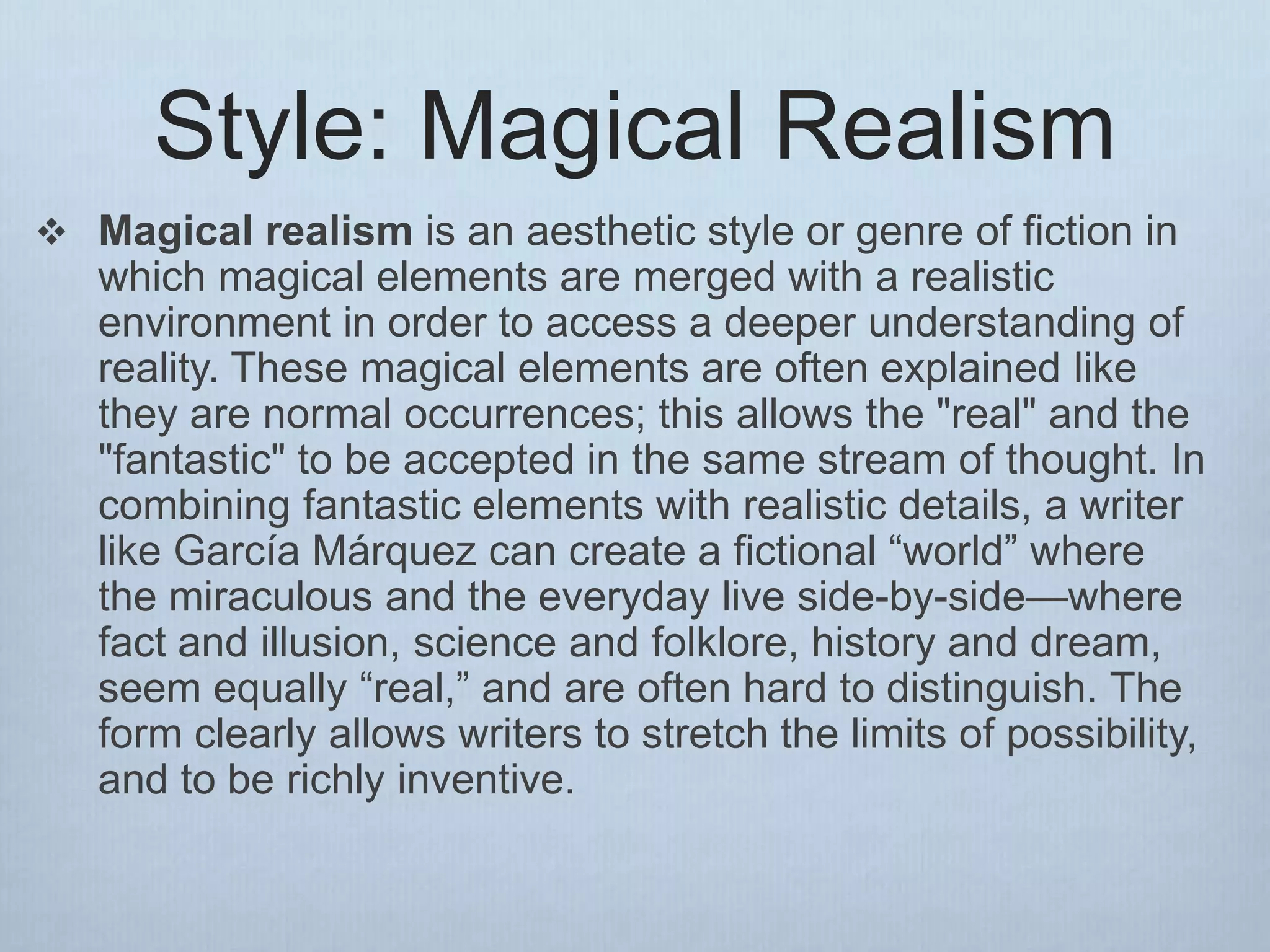 Style: Magical Realism
 Magical realism is an aesthetic style or genre of fiction in
which magical elements are merged with a realistic
environment in order to access a deeper understanding of
reality. These magical elements are often explained like
they are normal occurrences; this allows the "real" and the
"fantastic" to be accepted in the same stream of thought. In
combining fantastic elements with realistic details, a writer
like García Márquez can create a fictional “world” where
the miraculous and the everyday live side-by-side—where
fact and illusion, science and folklore, history and dream,
seem equally “real,” and are often hard to distinguish. The
form clearly allows writers to stretch the limits of possibility,
and to be richly inventive.
 