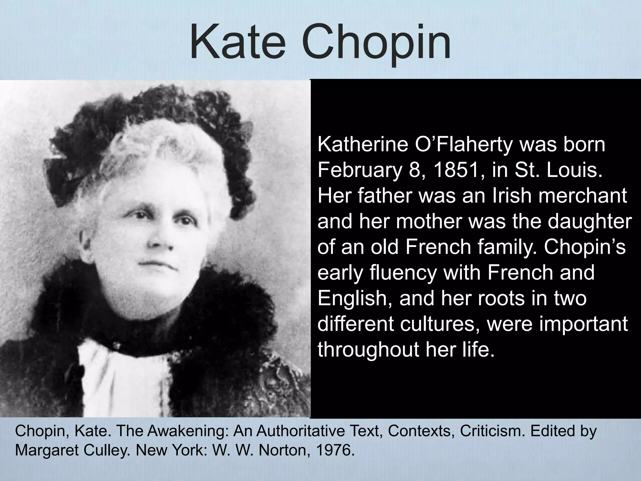 Kate Chopin
Katherine O’Flaherty was born
February 8, 1851, in St. Louis.
Her father was an Irish merchant
and her mother was the daughter
of an old French family. Chopin’s
early fluency with French and
English, and her roots in two
different cultures, were important
throughout her life.
Chopin, Kate. The Awakening: An Authoritative Text, Contexts, Criticism. Edited by
Margaret Culley. New York: W. W. Norton, 1976.
 