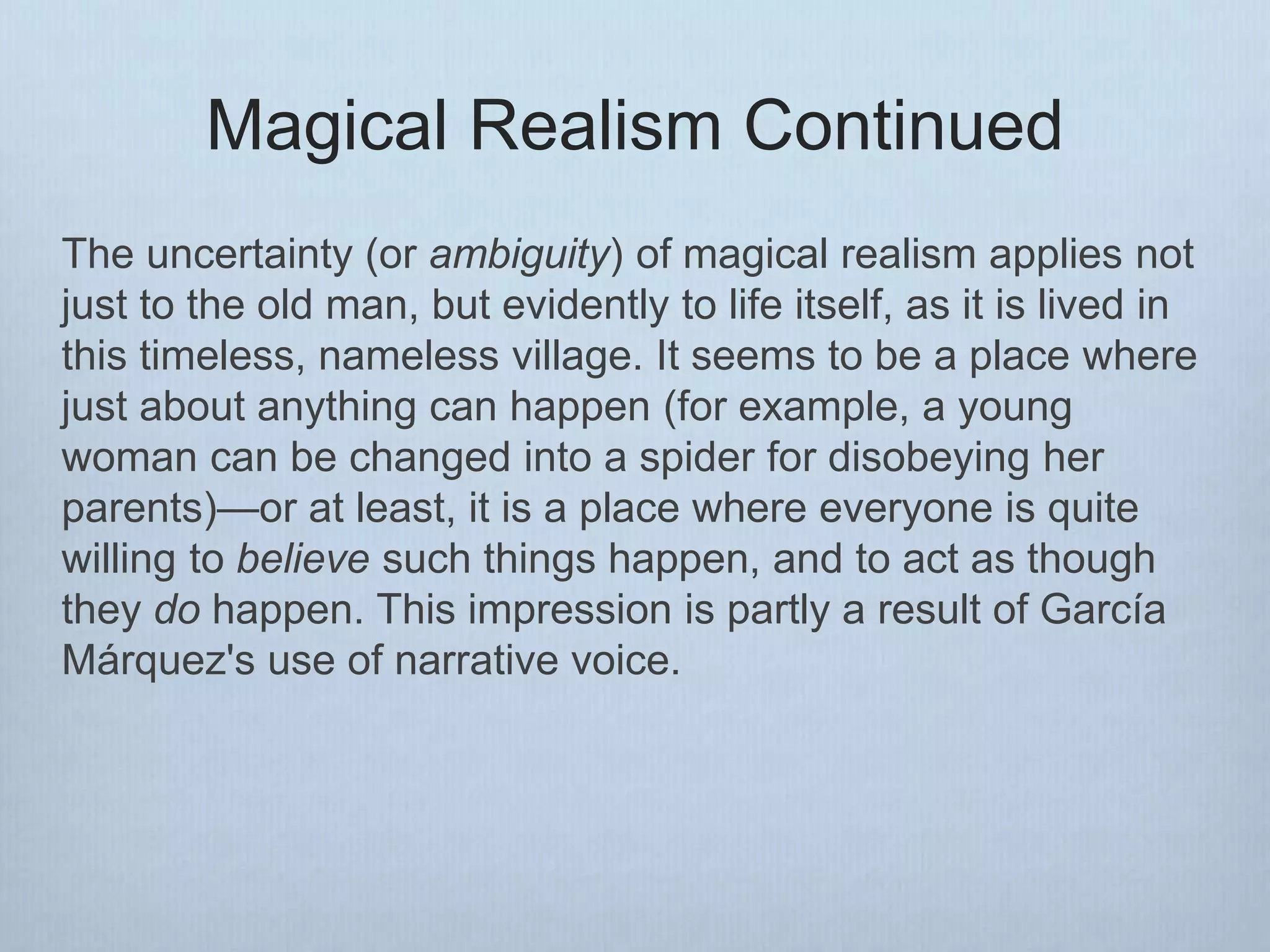 Magical Realism Continued
The uncertainty (or ambiguity) of magical realism applies not
just to the old man, but evidently to life itself, as it is lived in
this timeless, nameless village. It seems to be a place where
just about anything can happen (for example, a young
woman can be changed into a spider for disobeying her
parents)—or at least, it is a place where everyone is quite
willing to believe such things happen, and to act as though
they do happen. This impression is partly a result of García
Márquez's use of narrative voice.
 