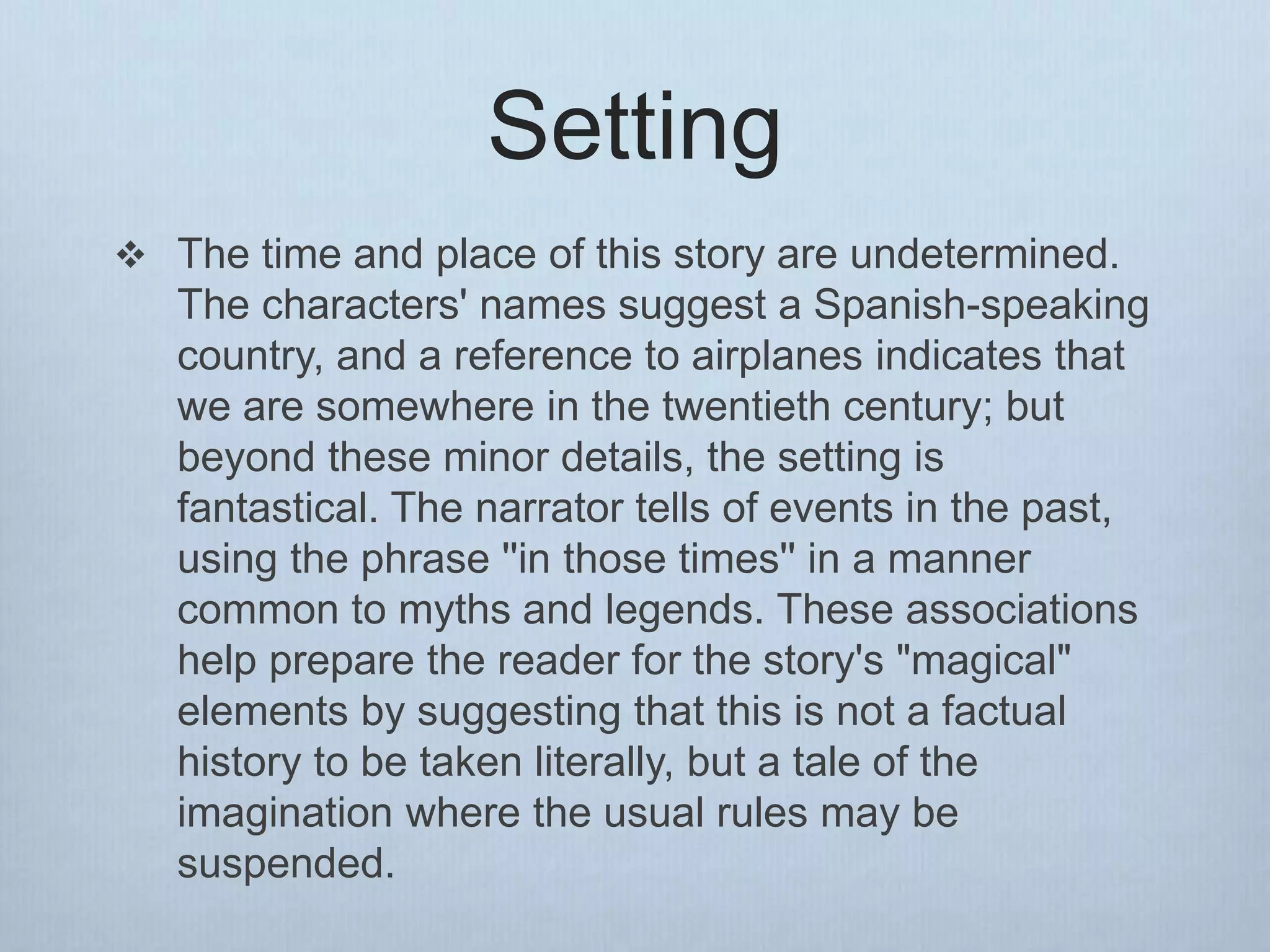 Setting
 The time and place of this story are undetermined.
The characters' names suggest a Spanish-speaking
country, and a reference to airplanes indicates that
we are somewhere in the twentieth century; but
beyond these minor details, the setting is
fantastical. The narrator tells of events in the past,
using the phrase ''in those times'' in a manner
common to myths and legends. These associations
help prepare the reader for the story's "magical"
elements by suggesting that this is not a factual
history to be taken literally, but a tale of the
imagination where the usual rules may be
suspended.
 