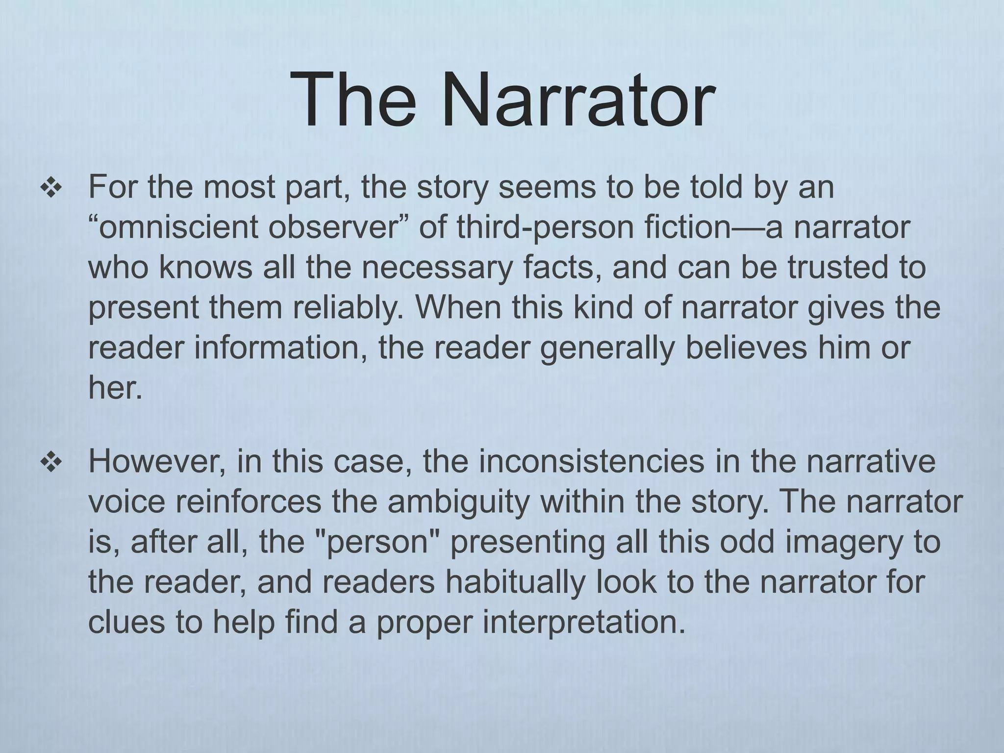 The Narrator
 For the most part, the story seems to be told by an
“omniscient observer” of third-person fiction—a narrator
who knows all the necessary facts, and can be trusted to
present them reliably. When this kind of narrator gives the
reader information, the reader generally believes him or
her.
 However, in this case, the inconsistencies in the narrative
voice reinforces the ambiguity within the story. The narrator
is, after all, the "person" presenting all this odd imagery to
the reader, and readers habitually look to the narrator for
clues to help find a proper interpretation.
 