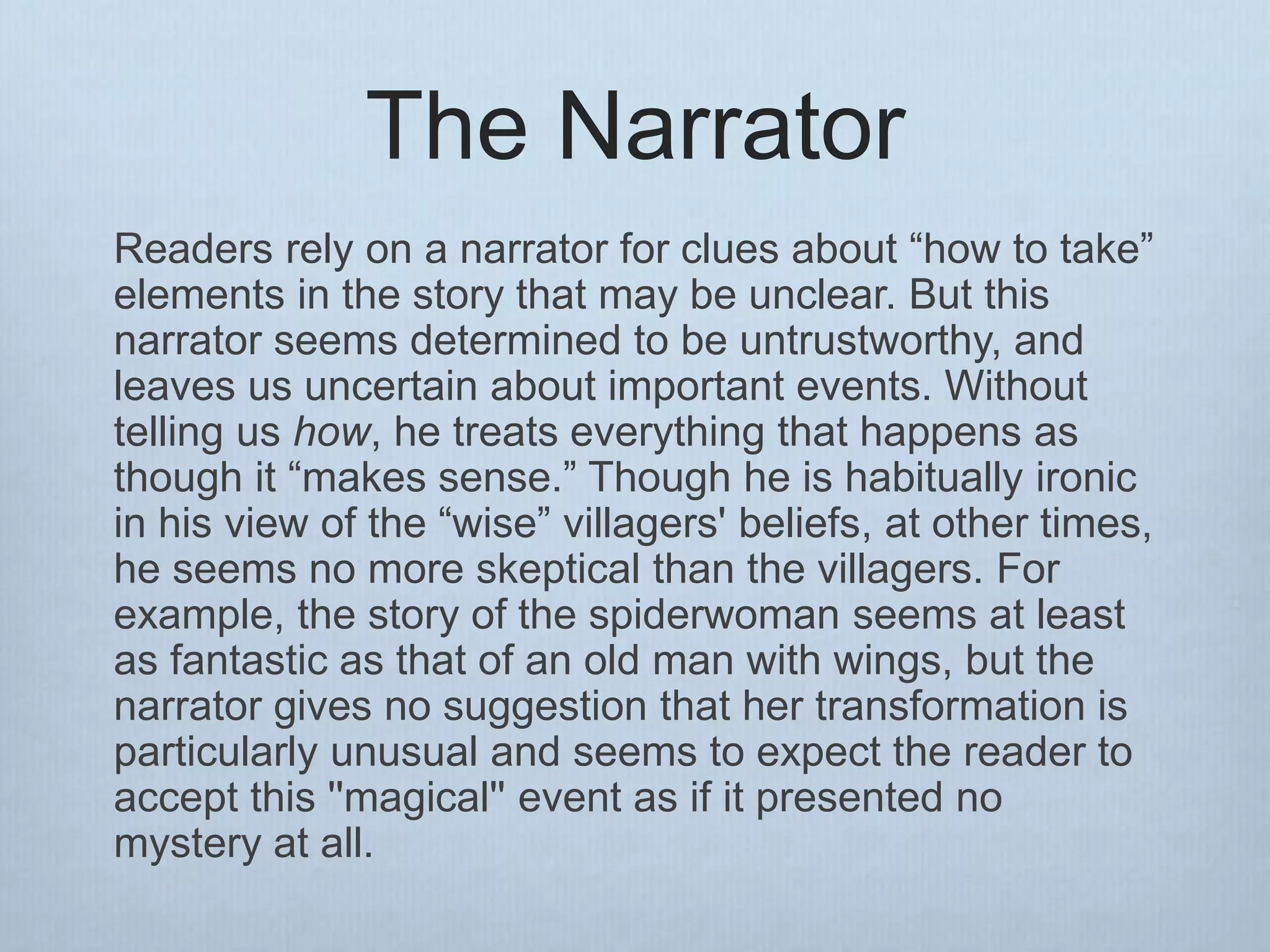 The Narrator
Readers rely on a narrator for clues about “how to take”
elements in the story that may be unclear. But this
narrator seems determined to be untrustworthy, and
leaves us uncertain about important events. Without
telling us how, he treats everything that happens as
though it “makes sense.” Though he is habitually ironic
in his view of the “wise” villagers' beliefs, at other times,
he seems no more skeptical than the villagers. For
example, the story of the spiderwoman seems at least
as fantastic as that of an old man with wings, but the
narrator gives no suggestion that her transformation is
particularly unusual and seems to expect the reader to
accept this ''magical'' event as if it presented no
mystery at all.
 