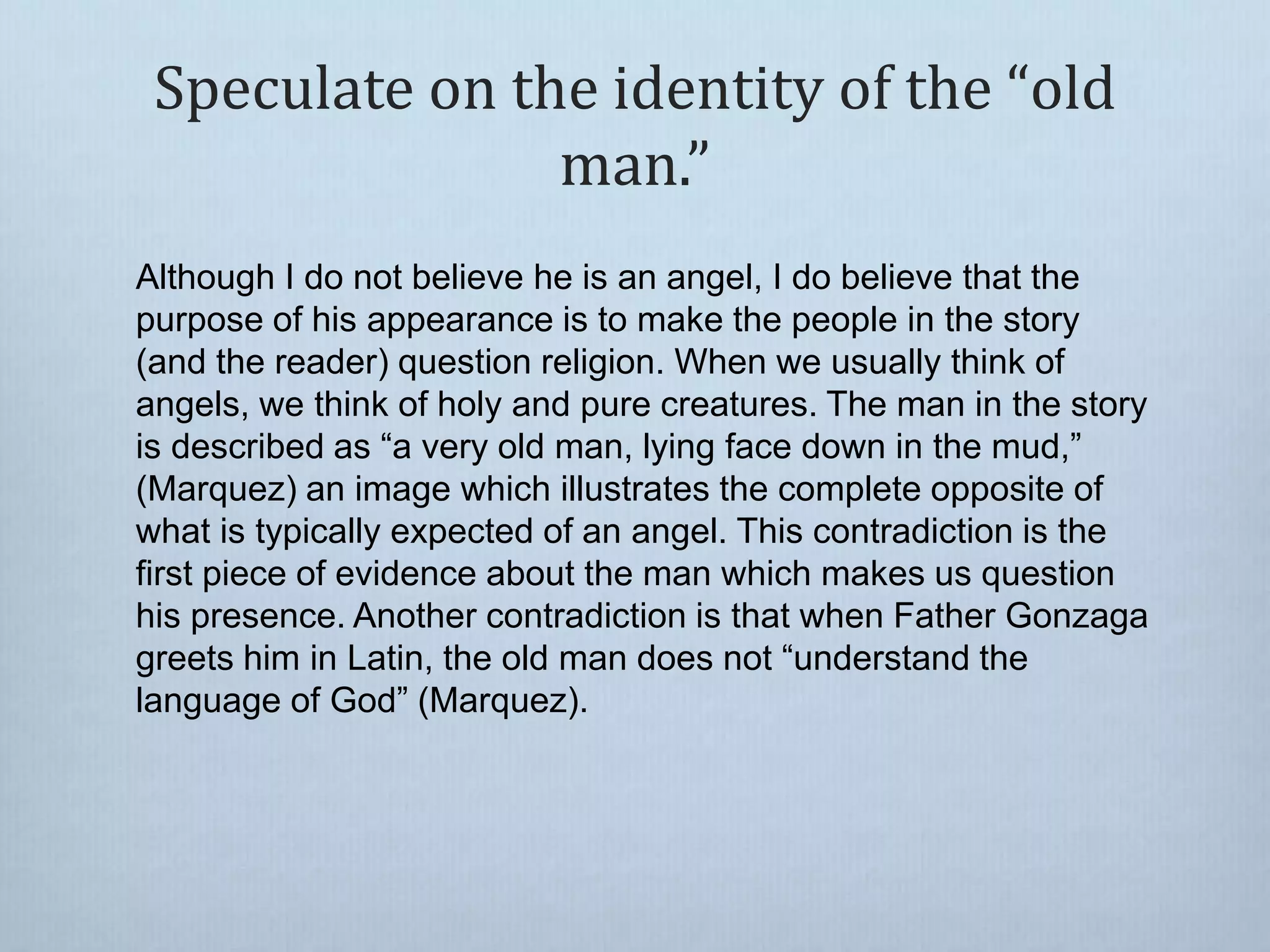 Speculate on the identity of the “old
man.”
Although I do not believe he is an angel, I do believe that the
purpose of his appearance is to make the people in the story
(and the reader) question religion. When we usually think of
angels, we think of holy and pure creatures. The man in the story
is described as “a very old man, lying face down in the mud,”
(Marquez) an image which illustrates the complete opposite of
what is typically expected of an angel. This contradiction is the
first piece of evidence about the man which makes us question
his presence. Another contradiction is that when Father Gonzaga
greets him in Latin, the old man does not “understand the
language of God” (Marquez).
 