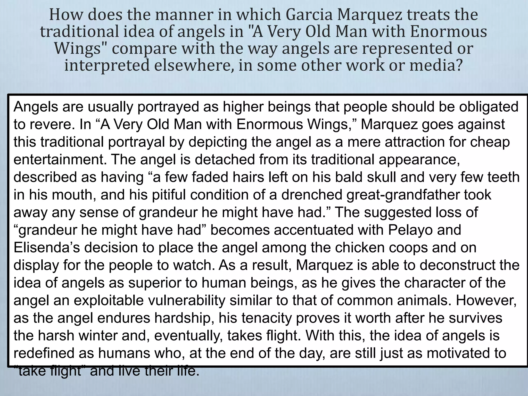 How does the manner in which Garcia Marquez treats the
traditional idea of angels in "A Very Old Man with Enormous
Wings" compare with the way angels are represented or
interpreted elsewhere, in some other work or media?
Angels are usually portrayed as higher beings that people should be obligated
to revere. In “A Very Old Man with Enormous Wings,” Marquez goes against
this traditional portrayal by depicting the angel as a mere attraction for cheap
entertainment. The angel is detached from its traditional appearance,
described as having “a few faded hairs left on his bald skull and very few teeth
in his mouth, and his pitiful condition of a drenched great-grandfather took
away any sense of grandeur he might have had.” The suggested loss of
“grandeur he might have had” becomes accentuated with Pelayo and
Elisenda’s decision to place the angel among the chicken coops and on
display for the people to watch. As a result, Marquez is able to deconstruct the
idea of angels as superior to human beings, as he gives the character of the
angel an exploitable vulnerability similar to that of common animals. However,
as the angel endures hardship, his tenacity proves it worth after he survives
the harsh winter and, eventually, takes flight. With this, the idea of angels is
redefined as humans who, at the end of the day, are still just as motivated to
“take flight” and live their life.
 
