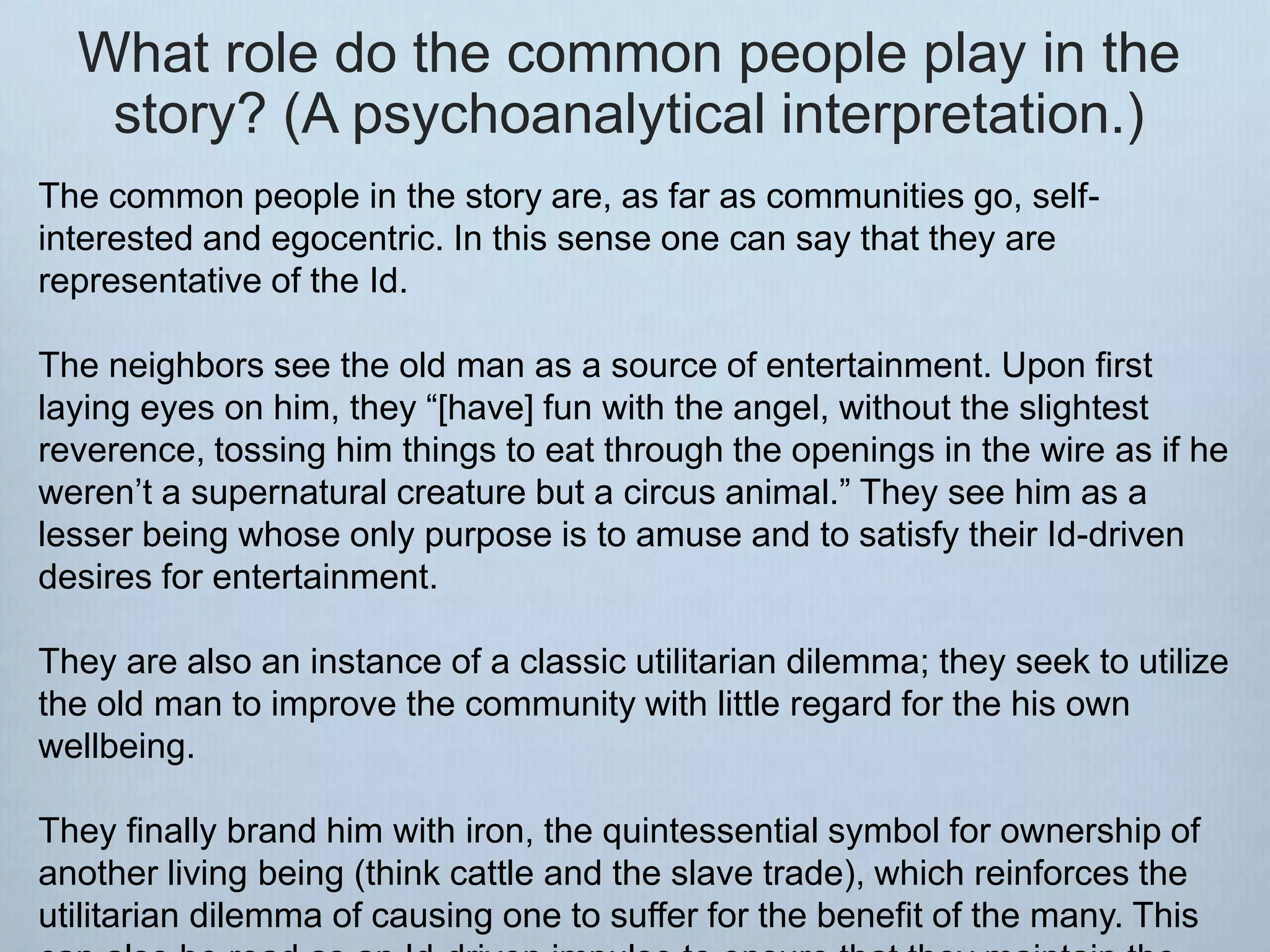What role do the common people play in the
story? (A psychoanalytical interpretation.)
The common people in the story are, as far as communities go, self-
interested and egocentric. In this sense one can say that they are
representative of the Id.
The neighbors see the old man as a source of entertainment. Upon first
laying eyes on him, they “[have] fun with the angel, without the slightest
reverence, tossing him things to eat through the openings in the wire as if he
weren’t a supernatural creature but a circus animal.” They see him as a
lesser being whose only purpose is to amuse and to satisfy their Id-driven
desires for entertainment.
They are also an instance of a classic utilitarian dilemma; they seek to utilize
the old man to improve the community with little regard for the his own
wellbeing.
They finally brand him with iron, the quintessential symbol for ownership of
another living being (think cattle and the slave trade), which reinforces the
utilitarian dilemma of causing one to suffer for the benefit of the many. This
 