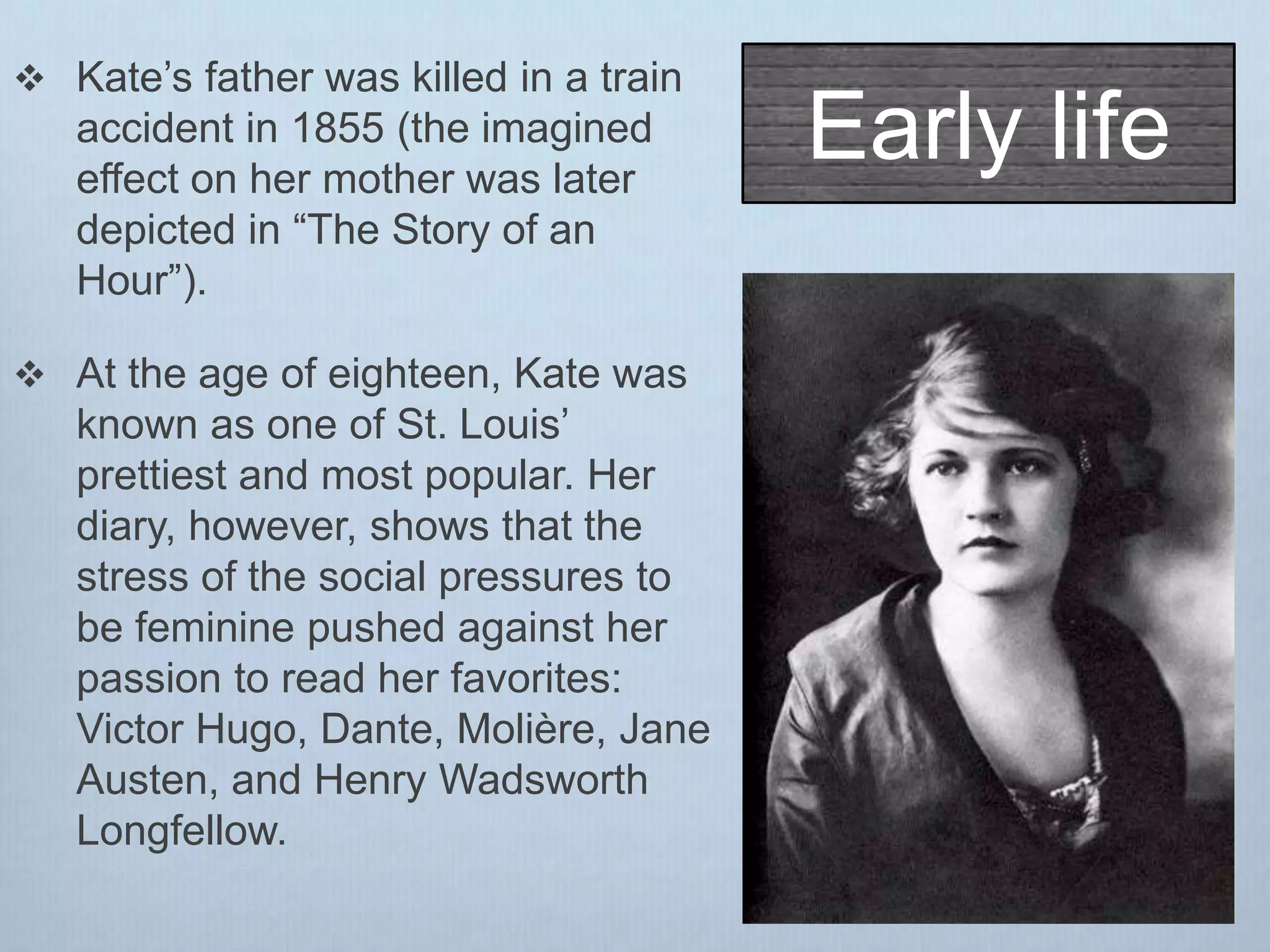 Early life
 Kate’s father was killed in a train
accident in 1855 (the imagined
effect on her mother was later
depicted in “The Story of an
Hour”).
 At the age of eighteen, Kate was
known as one of St. Louis’
prettiest and most popular. Her
diary, however, shows that the
stress of the social pressures to
be feminine pushed against her
passion to read her favorites:
Victor Hugo, Dante, Molière, Jane
Austen, and Henry Wadsworth
Longfellow.
 