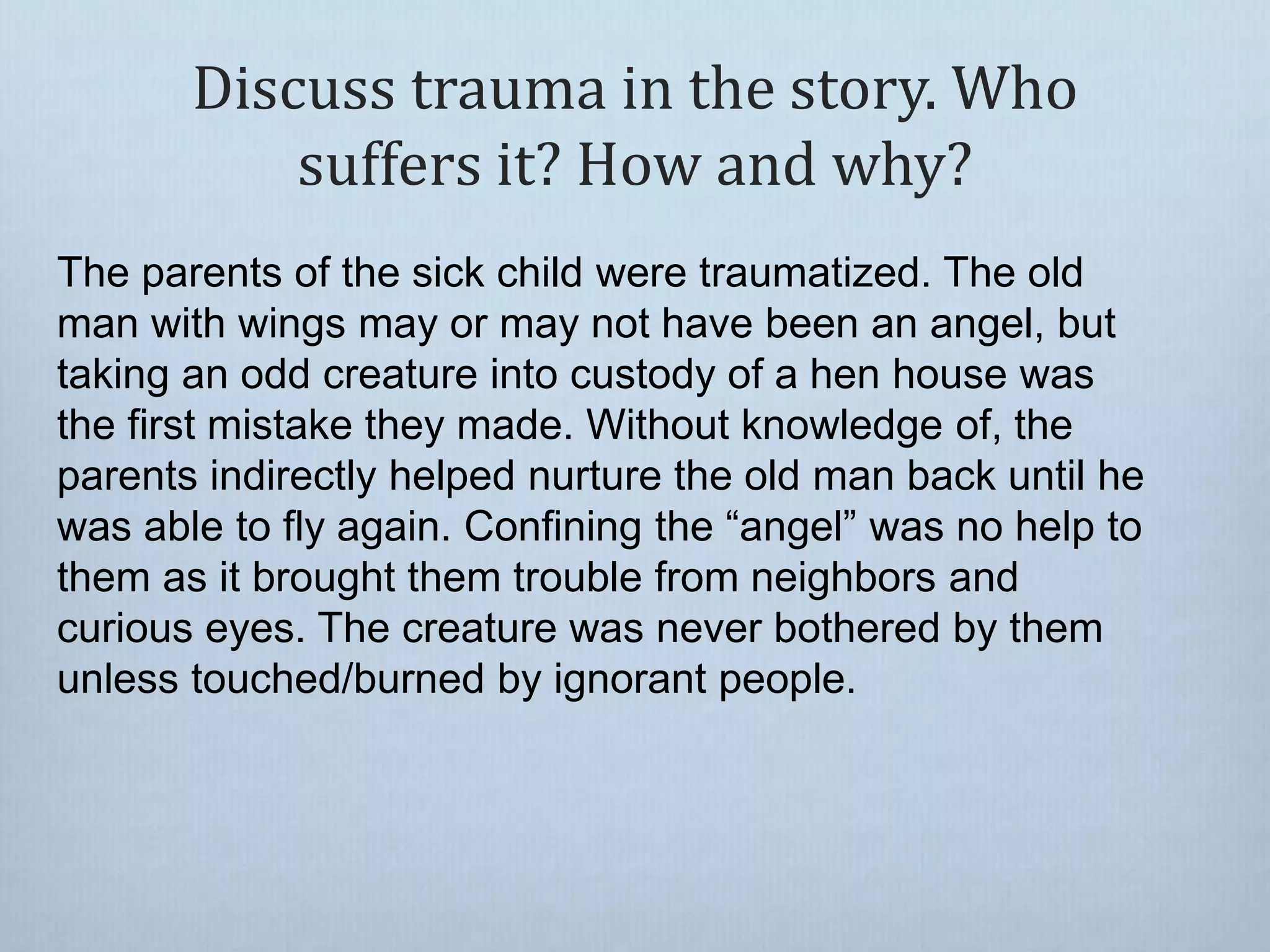 Discuss trauma in the story. Who
suffers it? How and why?
The parents of the sick child were traumatized. The old
man with wings may or may not have been an angel, but
taking an odd creature into custody of a hen house was
the first mistake they made. Without knowledge of, the
parents indirectly helped nurture the old man back until he
was able to fly again. Confining the “angel” was no help to
them as it brought them trouble from neighbors and
curious eyes. The creature was never bothered by them
unless touched/burned by ignorant people.
 