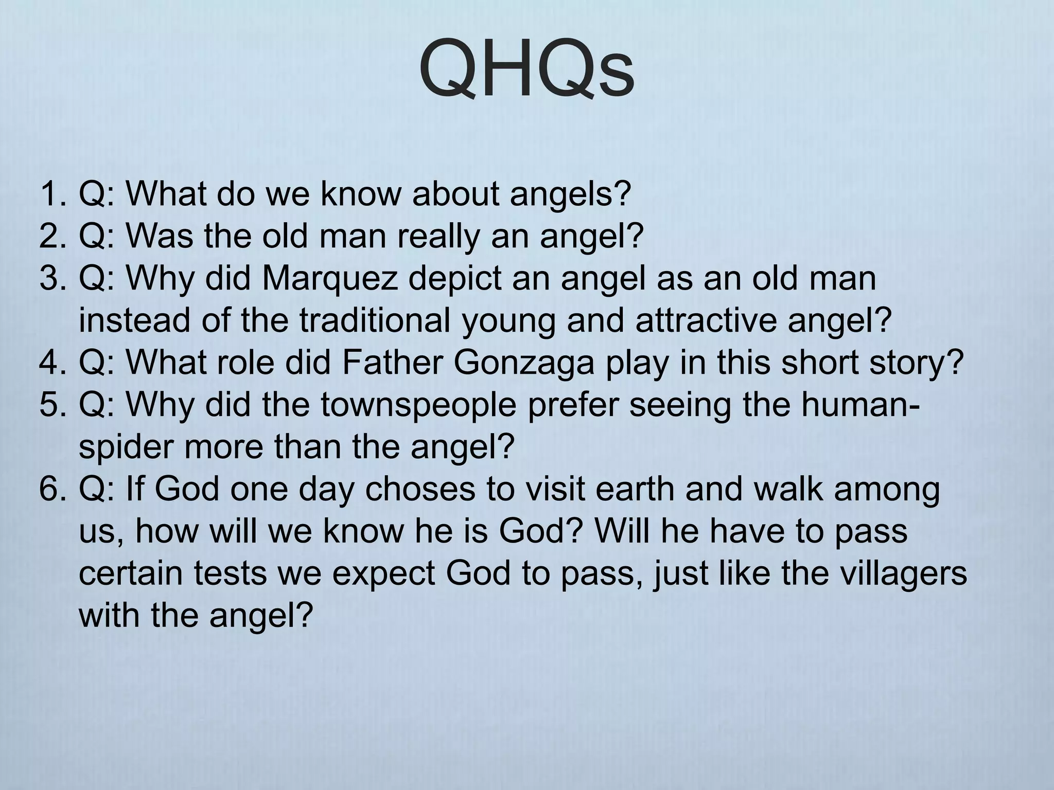 QHQs
1. Q: What do we know about angels?
2. Q: Was the old man really an angel?
3. Q: Why did Marquez depict an angel as an old man
instead of the traditional young and attractive angel?
4. Q: What role did Father Gonzaga play in this short story?
5. Q: Why did the townspeople prefer seeing the human-
spider more than the angel?
6. Q: If God one day choses to visit earth and walk among
us, how will we know he is God? Will he have to pass
certain tests we expect God to pass, just like the villagers
with the angel?
 