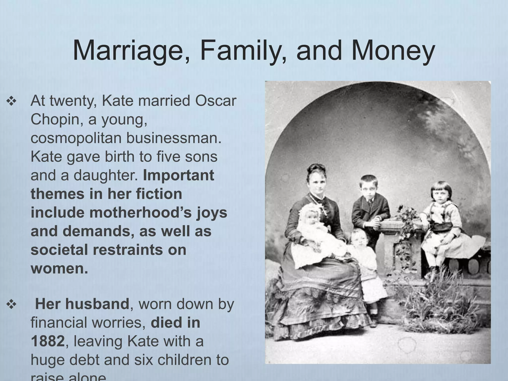 Marriage, Family, and Money
 At twenty, Kate married Oscar
Chopin, a young,
cosmopolitan businessman.
Kate gave birth to five sons
and a daughter. Important
themes in her fiction
include motherhood’s joys
and demands, as well as
societal restraints on
women.
 Her husband, worn down by
financial worries, died in
1882, leaving Kate with a
huge debt and six children to
 