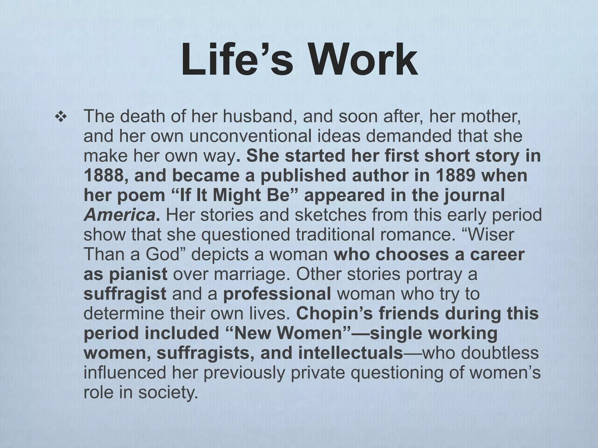 Life’s Work
 The death of her husband, and soon after, her mother,
and her own unconventional ideas demanded that she
make her own way. She started her first short story in
1888, and became a published author in 1889 when
her poem “If It Might Be” appeared in the journal
America. Her stories and sketches from this early period
show that she questioned traditional romance. “Wiser
Than a God” depicts a woman who chooses a career
as pianist over marriage. Other stories portray a
suffragist and a professional woman who try to
determine their own lives. Chopin’s friends during this
period included “New Women”—single working
women, suffragists, and intellectuals—who doubtless
influenced her previously private questioning of women’s
role in society.
 