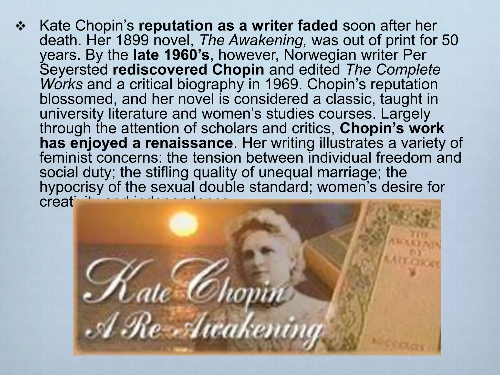  Kate Chopin’s reputation as a writer faded soon after her
death. Her 1899 novel, The Awakening, was out of print for 50
years. By the late 1960’s, however, Norwegian writer Per
Seyersted rediscovered Chopin and edited The Complete
Works and a critical biography in 1969. Chopin’s reputation
blossomed, and her novel is considered a classic, taught in
university literature and women’s studies courses. Largely
through the attention of scholars and critics, Chopin’s work
has enjoyed a renaissance. Her writing illustrates a variety of
feminist concerns: the tension between individual freedom and
social duty; the stifling quality of unequal marriage; the
hypocrisy of the sexual double standard; women’s desire for
creativity and independence.
 