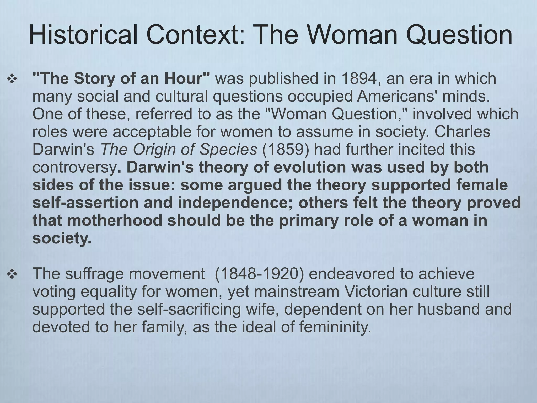 Historical Context: The Woman Question
 "The Story of an Hour" was published in 1894, an era in which
many social and cultural questions occupied Americans' minds.
One of these, referred to as the "Woman Question," involved which
roles were acceptable for women to assume in society. Charles
Darwin's The Origin of Species (1859) had further incited this
controversy. Darwin's theory of evolution was used by both
sides of the issue: some argued the theory supported female
self-assertion and independence; others felt the theory proved
that motherhood should be the primary role of a woman in
society.
 The suffrage movement (1848-1920) endeavored to achieve
voting equality for women, yet mainstream Victorian culture still
supported the self-sacrificing wife, dependent on her husband and
devoted to her family, as the ideal of femininity.
 