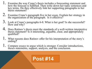 1. Examine the way Crane’s thesis includes a forecasting statement and
how the forecast is fulfilled. Then write down her topic sentences and
key terms. Do they effectively link her supporting paragraphs to her
thesis statement?
2. Examine Crane’s paragraph five in her essay. Explain her strategy in
the organization of the paragraph. Is it effective?
3. Look at Crane’s paragraphs 6-8. What is her goal? Is she successful?
How and why?
4. Does Ratinov’s thesis meet the standards of a well-written interpretive
thesis statement? Is it interesting, arguable, clear, and appropriately
qualified?
1. What reasons does Ratinov offer for his interpretation of the story’s
ending?
1. Compare essays to argue which is stronger. Consider introductions,
theses statements, support, analysis, and the conclusion.
Post #14
 