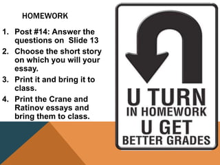 HOMEWORK
1. Post #14: Answer the
questions on Slide 13
2. Choose the short story
on which you will your
essay.
3. Print it and bring it to
class.
4. Print the Crane and
Ratinov essays and
bring them to class.
 
