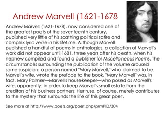 Andrew Marvell (1621-1678
published a handful of poems in anthologies, a collection of Marvell's
work did not appear until 1681, three years after his death, when his
nephew compiled and found a publisher for Miscellaneous Poems. The
circumstances surrounding the publication of the volume aroused
some suspicion: a person named "Mary Marvell," who claimed to be
Marvell's wife, wrote the preface to the book. "Mary Marvell" was, in
fact, Mary Palmer—Marvell's housekeeper—who posed as Marvell's
wife, apparently, in order to keep Marvell's small estate from the
creditors of his business partners. Her ruse, of course, merely contributes
to the mystery that surrounds the life of this great poet.
See more at http://www.poets.org/poet.php/prmPID/304
Andrew Marvell (1621-1678), now considered one of
the greatest poets of the seventeenth century,
published very little of his scathing political satire and
complex lyric verse in his lifetime. Although Marvell
 