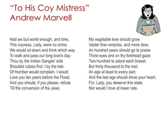 “To His Coy Mistress”
Andrew Marvell
Had we but world enough, and time,
This coyness, Lady, were no crime.
We would sit down and think which way
To walk and pass our long love's day.
Thou by the Indian Ganges' side
Shouldst rubies find: I by the tide
Of Humber would complain. I would
Love you ten years before the Flood,
And you should, if you please, refuse
Till the conversion of the Jews.
My vegetable love should grow
Vaster than empires, and more slow;
An hundred years should go to praise
Thine eyes and on thy forehead gaze;
Two hundred to adore each breast;
But thirty thousand to the rest;
An age at least to every part,
And the last age should show your heart;
For, Lady, you deserve this state,
Nor would I love at lower rate.
 