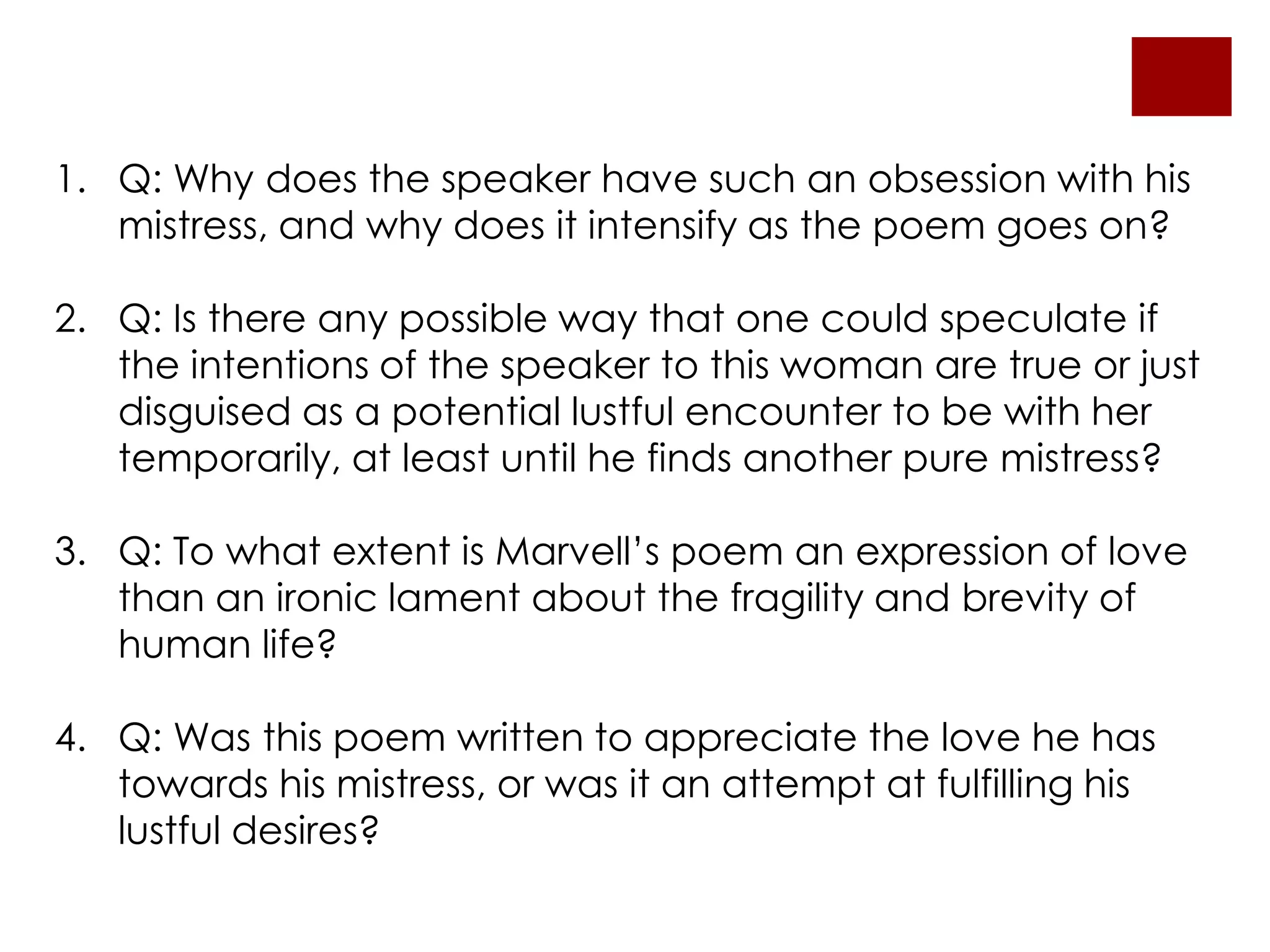1. Q: Why does the speaker have such an obsession with his
mistress, and why does it intensify as the poem goes on?
2. Q: Is there any possible way that one could speculate if
the intentions of the speaker to this woman are true or just
disguised as a potential lustful encounter to be with her
temporarily, at least until he finds another pure mistress?
3. Q: To what extent is Marvell’s poem an expression of love
than an ironic lament about the fragility and brevity of
human life?
4. Q: Was this poem written to appreciate the love he has
towards his mistress, or was it an attempt at fulfilling his
lustful desires?
 