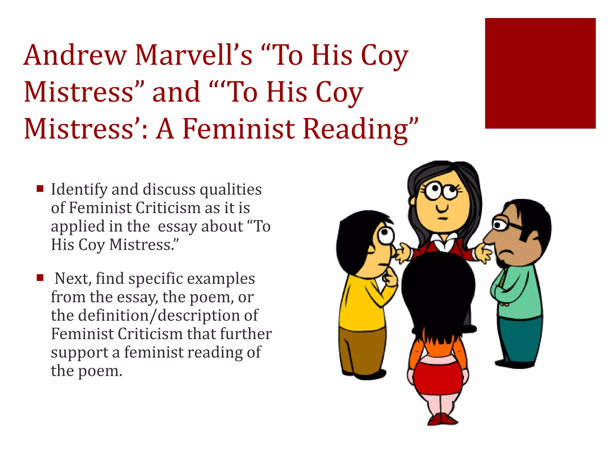 Andrew Marvell’s “To His Coy
Mistress” and “‘To His Coy
Mistress’: A Feminist Reading”
 Identify and discuss qualities
of Feminist Criticism as it is
applied in the essay about “To
His Coy Mistress.”
 Next, find specific examples
from the essay, the poem, or
the definition/description of
Feminist Criticism that further
support a feminist reading of
the poem.
 