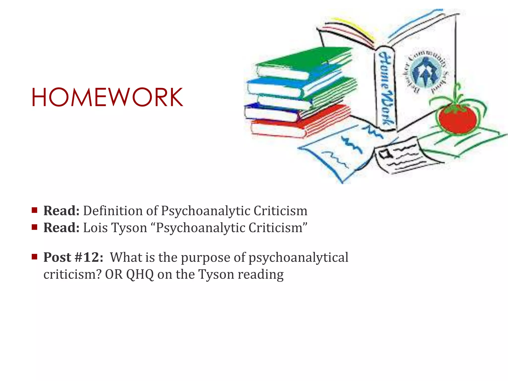 HOMEWORK
 Read: Definition of Psychoanalytic Criticism
 Read: Lois Tyson “Psychoanalytic Criticism”
 Post #12: What is the purpose of psychoanalytical
criticism? OR QHQ on the Tyson reading
 