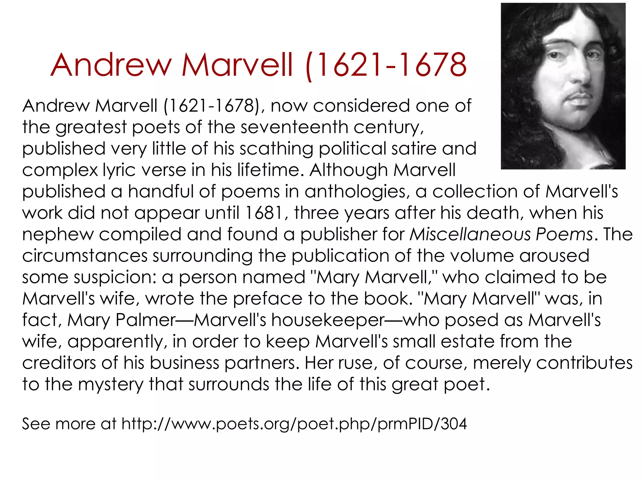 Andrew Marvell (1621-1678
published a handful of poems in anthologies, a collection of Marvell's
work did not appear until 1681, three years after his death, when his
nephew compiled and found a publisher for Miscellaneous Poems. The
circumstances surrounding the publication of the volume aroused
some suspicion: a person named "Mary Marvell," who claimed to be
Marvell's wife, wrote the preface to the book. "Mary Marvell" was, in
fact, Mary Palmer—Marvell's housekeeper—who posed as Marvell's
wife, apparently, in order to keep Marvell's small estate from the
creditors of his business partners. Her ruse, of course, merely contributes
to the mystery that surrounds the life of this great poet.
See more at http://www.poets.org/poet.php/prmPID/304
Andrew Marvell (1621-1678), now considered one of
the greatest poets of the seventeenth century,
published very little of his scathing political satire and
complex lyric verse in his lifetime. Although Marvell
 